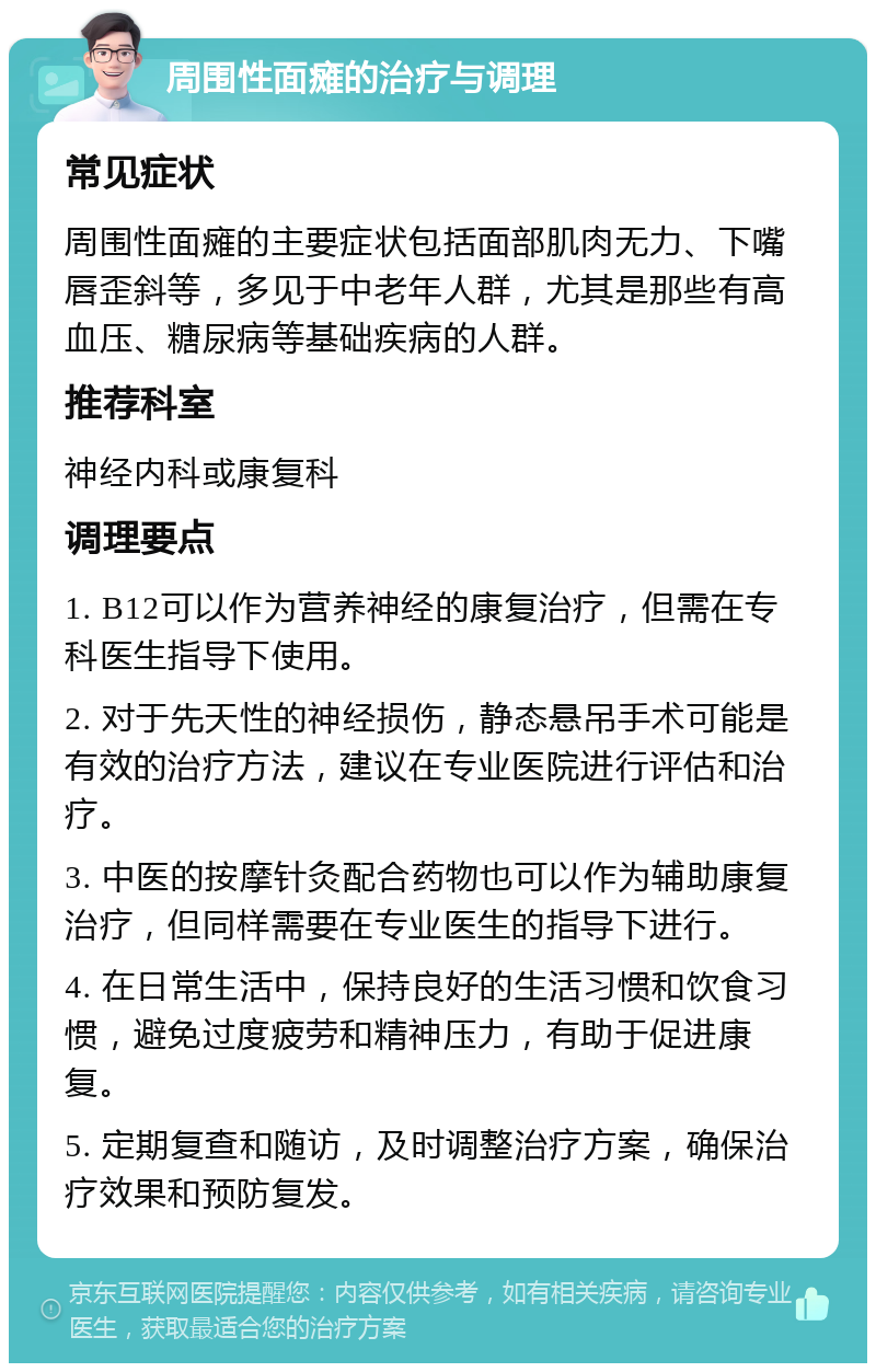 周围性面瘫的治疗与调理 常见症状 周围性面瘫的主要症状包括面部肌肉无力、下嘴唇歪斜等，多见于中老年人群，尤其是那些有高血压、糖尿病等基础疾病的人群。 推荐科室 神经内科或康复科 调理要点 1. B12可以作为营养神经的康复治疗，但需在专科医生指导下使用。 2. 对于先天性的神经损伤，静态悬吊手术可能是有效的治疗方法，建议在专业医院进行评估和治疗。 3. 中医的按摩针灸配合药物也可以作为辅助康复治疗，但同样需要在专业医生的指导下进行。 4. 在日常生活中，保持良好的生活习惯和饮食习惯，避免过度疲劳和精神压力，有助于促进康复。 5. 定期复查和随访，及时调整治疗方案，确保治疗效果和预防复发。