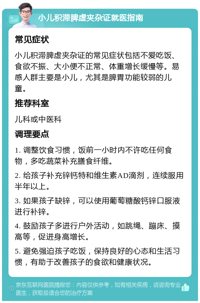 小儿积滞脾虚夹杂证就医指南 常见症状 小儿积滞脾虚夹杂证的常见症状包括不爱吃饭、食欲不振、大小便不正常、体重增长缓慢等。易感人群主要是小儿，尤其是脾胃功能较弱的儿童。 推荐科室 儿科或中医科 调理要点 1. 调整饮食习惯，饭前一小时内不许吃任何食物，多吃蔬菜补充膳食纤维。 2. 给孩子补充锌钙特和维生素AD滴剂，连续服用半年以上。 3. 如果孩子缺锌，可以使用葡萄糖酸钙锌口服液进行补锌。 4. 鼓励孩子多进行户外活动，如跳绳、蹦床、摸高等，促进身高增长。 5. 避免强迫孩子吃饭，保持良好的心态和生活习惯，有助于改善孩子的食欲和健康状况。