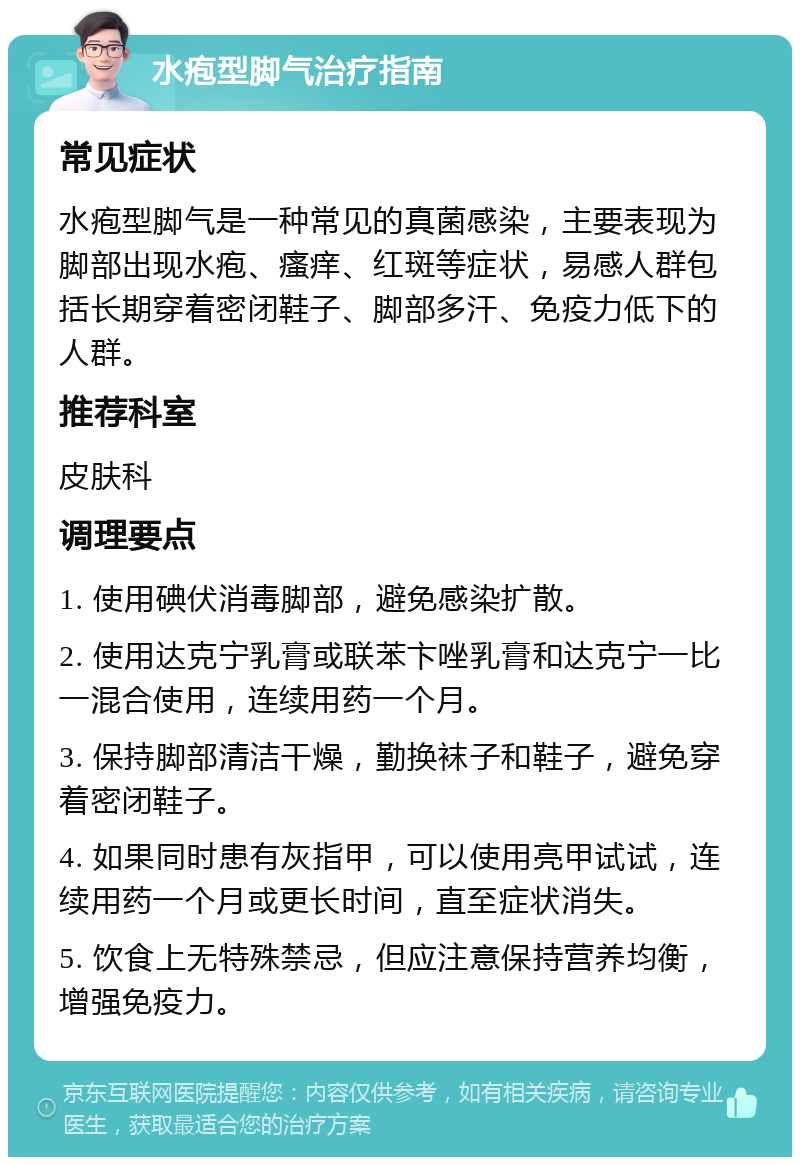 水疱型脚气治疗指南 常见症状 水疱型脚气是一种常见的真菌感染，主要表现为脚部出现水疱、瘙痒、红斑等症状，易感人群包括长期穿着密闭鞋子、脚部多汗、免疫力低下的人群。 推荐科室 皮肤科 调理要点 1. 使用碘伏消毒脚部，避免感染扩散。 2. 使用达克宁乳膏或联苯卞唑乳膏和达克宁一比一混合使用，连续用药一个月。 3. 保持脚部清洁干燥，勤换袜子和鞋子，避免穿着密闭鞋子。 4. 如果同时患有灰指甲，可以使用亮甲试试，连续用药一个月或更长时间，直至症状消失。 5. 饮食上无特殊禁忌，但应注意保持营养均衡，增强免疫力。