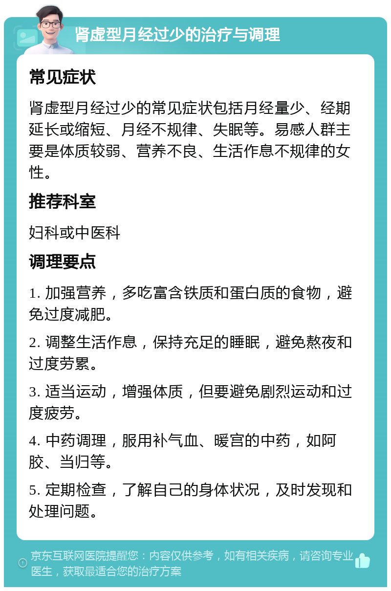 肾虚型月经过少的治疗与调理 常见症状 肾虚型月经过少的常见症状包括月经量少、经期延长或缩短、月经不规律、失眠等。易感人群主要是体质较弱、营养不良、生活作息不规律的女性。 推荐科室 妇科或中医科 调理要点 1. 加强营养，多吃富含铁质和蛋白质的食物，避免过度减肥。 2. 调整生活作息，保持充足的睡眠，避免熬夜和过度劳累。 3. 适当运动，增强体质，但要避免剧烈运动和过度疲劳。 4. 中药调理，服用补气血、暖宫的中药，如阿胶、当归等。 5. 定期检查，了解自己的身体状况，及时发现和处理问题。