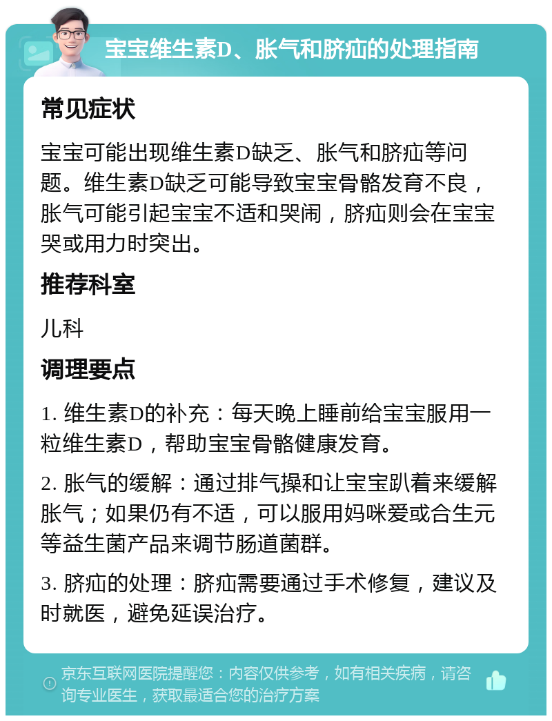 宝宝维生素D、胀气和脐疝的处理指南 常见症状 宝宝可能出现维生素D缺乏、胀气和脐疝等问题。维生素D缺乏可能导致宝宝骨骼发育不良，胀气可能引起宝宝不适和哭闹，脐疝则会在宝宝哭或用力时突出。 推荐科室 儿科 调理要点 1. 维生素D的补充：每天晚上睡前给宝宝服用一粒维生素D，帮助宝宝骨骼健康发育。 2. 胀气的缓解：通过排气操和让宝宝趴着来缓解胀气；如果仍有不适，可以服用妈咪爱或合生元等益生菌产品来调节肠道菌群。 3. 脐疝的处理：脐疝需要通过手术修复，建议及时就医，避免延误治疗。