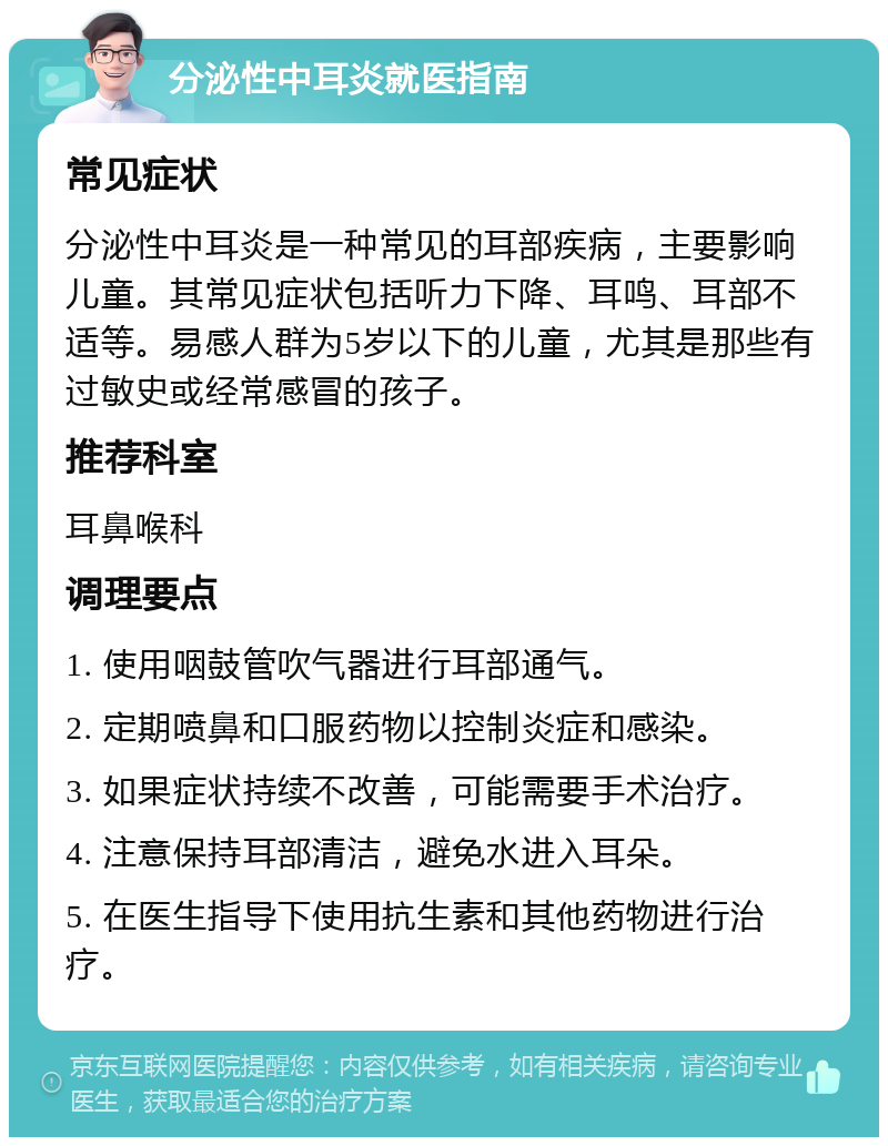 分泌性中耳炎就医指南 常见症状 分泌性中耳炎是一种常见的耳部疾病，主要影响儿童。其常见症状包括听力下降、耳鸣、耳部不适等。易感人群为5岁以下的儿童，尤其是那些有过敏史或经常感冒的孩子。 推荐科室 耳鼻喉科 调理要点 1. 使用咽鼓管吹气器进行耳部通气。 2. 定期喷鼻和口服药物以控制炎症和感染。 3. 如果症状持续不改善，可能需要手术治疗。 4. 注意保持耳部清洁，避免水进入耳朵。 5. 在医生指导下使用抗生素和其他药物进行治疗。