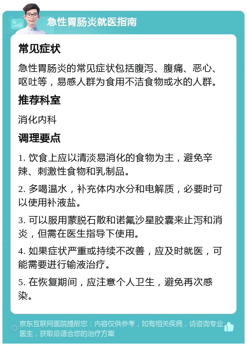 急性胃肠炎就医指南 常见症状 急性胃肠炎的常见症状包括腹泻、腹痛、恶心、呕吐等，易感人群为食用不洁食物或水的人群。 推荐科室 消化内科 调理要点 1. 饮食上应以清淡易消化的食物为主，避免辛辣、刺激性食物和乳制品。 2. 多喝温水，补充体内水分和电解质，必要时可以使用补液盐。 3. 可以服用蒙脱石散和诺氟沙星胶囊来止泻和消炎，但需在医生指导下使用。 4. 如果症状严重或持续不改善，应及时就医，可能需要进行输液治疗。 5. 在恢复期间，应注意个人卫生，避免再次感染。