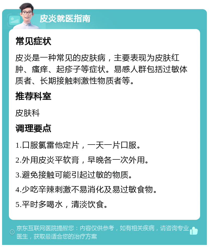 皮炎就医指南 常见症状 皮炎是一种常见的皮肤病，主要表现为皮肤红肿、瘙痒、起疹子等症状。易感人群包括过敏体质者、长期接触刺激性物质者等。 推荐科室 皮肤科 调理要点 1.口服氯雷他定片，一天一片口服。 2.外用皮炎平软膏，早晚各一次外用。 3.避免接触可能引起过敏的物质。 4.少吃辛辣刺激不易消化及易过敏食物。 5.平时多喝水，清淡饮食。