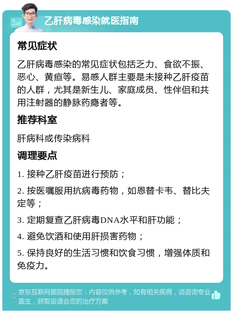 乙肝病毒感染就医指南 常见症状 乙肝病毒感染的常见症状包括乏力、食欲不振、恶心、黄疸等。易感人群主要是未接种乙肝疫苗的人群，尤其是新生儿、家庭成员、性伴侣和共用注射器的静脉药瘾者等。 推荐科室 肝病科或传染病科 调理要点 1. 接种乙肝疫苗进行预防； 2. 按医嘱服用抗病毒药物，如恩替卡韦、替比夫定等； 3. 定期复查乙肝病毒DNA水平和肝功能； 4. 避免饮酒和使用肝损害药物； 5. 保持良好的生活习惯和饮食习惯，增强体质和免疫力。