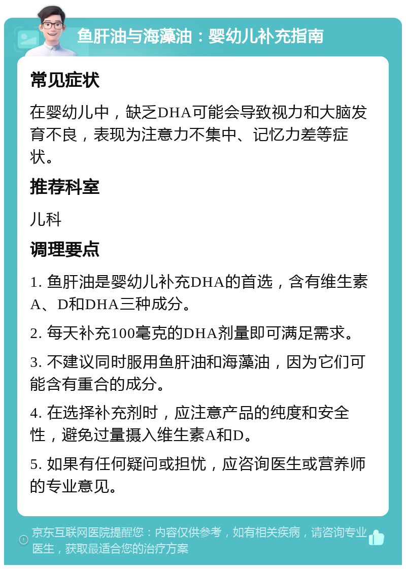 鱼肝油与海藻油：婴幼儿补充指南 常见症状 在婴幼儿中，缺乏DHA可能会导致视力和大脑发育不良，表现为注意力不集中、记忆力差等症状。 推荐科室 儿科 调理要点 1. 鱼肝油是婴幼儿补充DHA的首选，含有维生素A、D和DHA三种成分。 2. 每天补充100毫克的DHA剂量即可满足需求。 3. 不建议同时服用鱼肝油和海藻油，因为它们可能含有重合的成分。 4. 在选择补充剂时，应注意产品的纯度和安全性，避免过量摄入维生素A和D。 5. 如果有任何疑问或担忧，应咨询医生或营养师的专业意见。