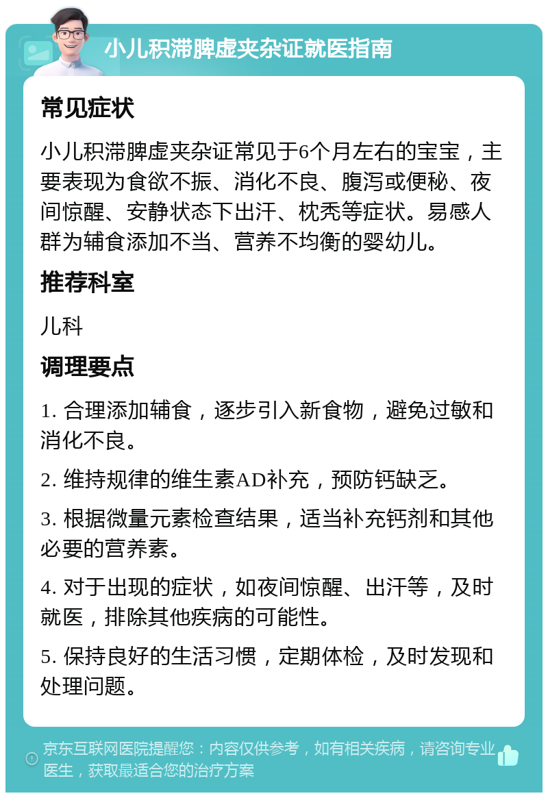 小儿积滞脾虚夹杂证就医指南 常见症状 小儿积滞脾虚夹杂证常见于6个月左右的宝宝，主要表现为食欲不振、消化不良、腹泻或便秘、夜间惊醒、安静状态下出汗、枕秃等症状。易感人群为辅食添加不当、营养不均衡的婴幼儿。 推荐科室 儿科 调理要点 1. 合理添加辅食，逐步引入新食物，避免过敏和消化不良。 2. 维持规律的维生素AD补充，预防钙缺乏。 3. 根据微量元素检查结果，适当补充钙剂和其他必要的营养素。 4. 对于出现的症状，如夜间惊醒、出汗等，及时就医，排除其他疾病的可能性。 5. 保持良好的生活习惯，定期体检，及时发现和处理问题。