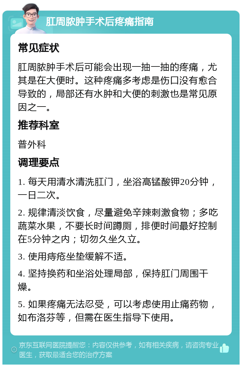 肛周脓肿手术后疼痛指南 常见症状 肛周脓肿手术后可能会出现一抽一抽的疼痛，尤其是在大便时。这种疼痛多考虑是伤口没有愈合导致的，局部还有水肿和大便的刺激也是常见原因之一。 推荐科室 普外科 调理要点 1. 每天用清水清洗肛门，坐浴高锰酸钾20分钟，一日二次。 2. 规律清淡饮食，尽量避免辛辣刺激食物；多吃蔬菜水果，不要长时间蹲厕，排便时间最好控制在5分钟之内；切勿久坐久立。 3. 使用痔疮坐垫缓解不适。 4. 坚持换药和坐浴处理局部，保持肛门周围干燥。 5. 如果疼痛无法忍受，可以考虑使用止痛药物，如布洛芬等，但需在医生指导下使用。