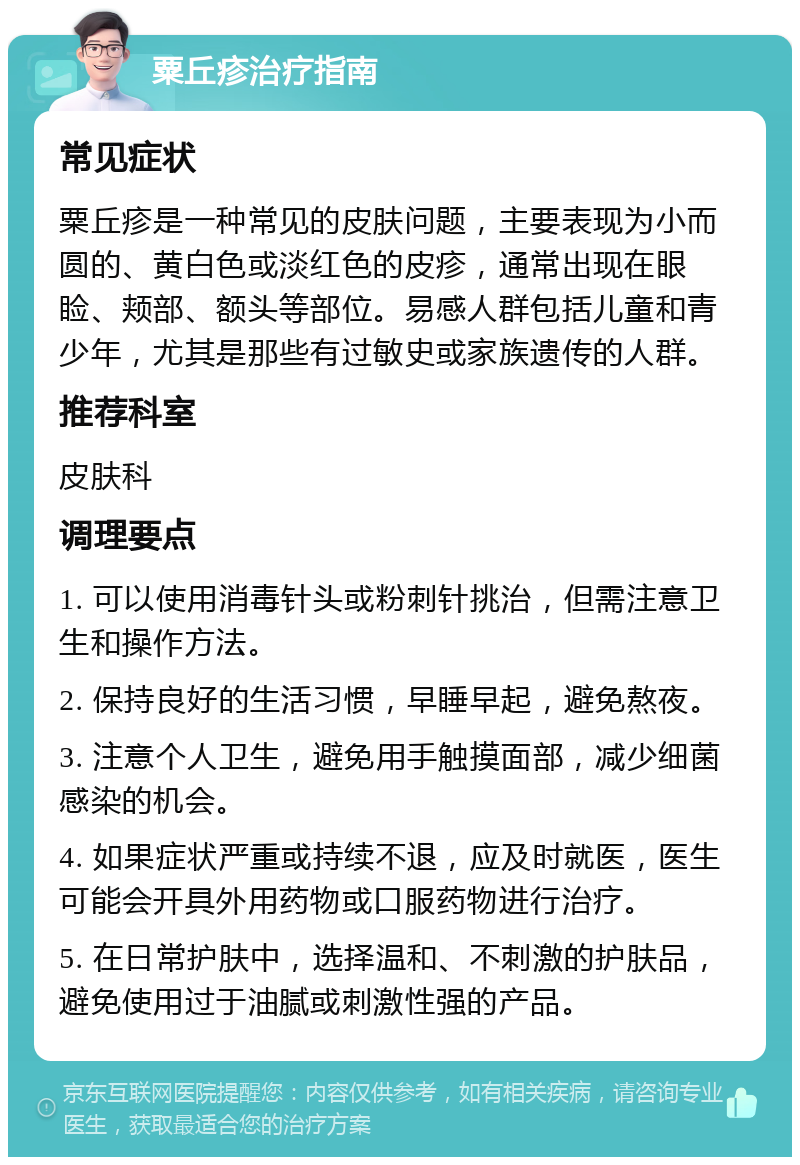 粟丘疹治疗指南 常见症状 粟丘疹是一种常见的皮肤问题，主要表现为小而圆的、黄白色或淡红色的皮疹，通常出现在眼睑、颊部、额头等部位。易感人群包括儿童和青少年，尤其是那些有过敏史或家族遗传的人群。 推荐科室 皮肤科 调理要点 1. 可以使用消毒针头或粉刺针挑治，但需注意卫生和操作方法。 2. 保持良好的生活习惯，早睡早起，避免熬夜。 3. 注意个人卫生，避免用手触摸面部，减少细菌感染的机会。 4. 如果症状严重或持续不退，应及时就医，医生可能会开具外用药物或口服药物进行治疗。 5. 在日常护肤中，选择温和、不刺激的护肤品，避免使用过于油腻或刺激性强的产品。