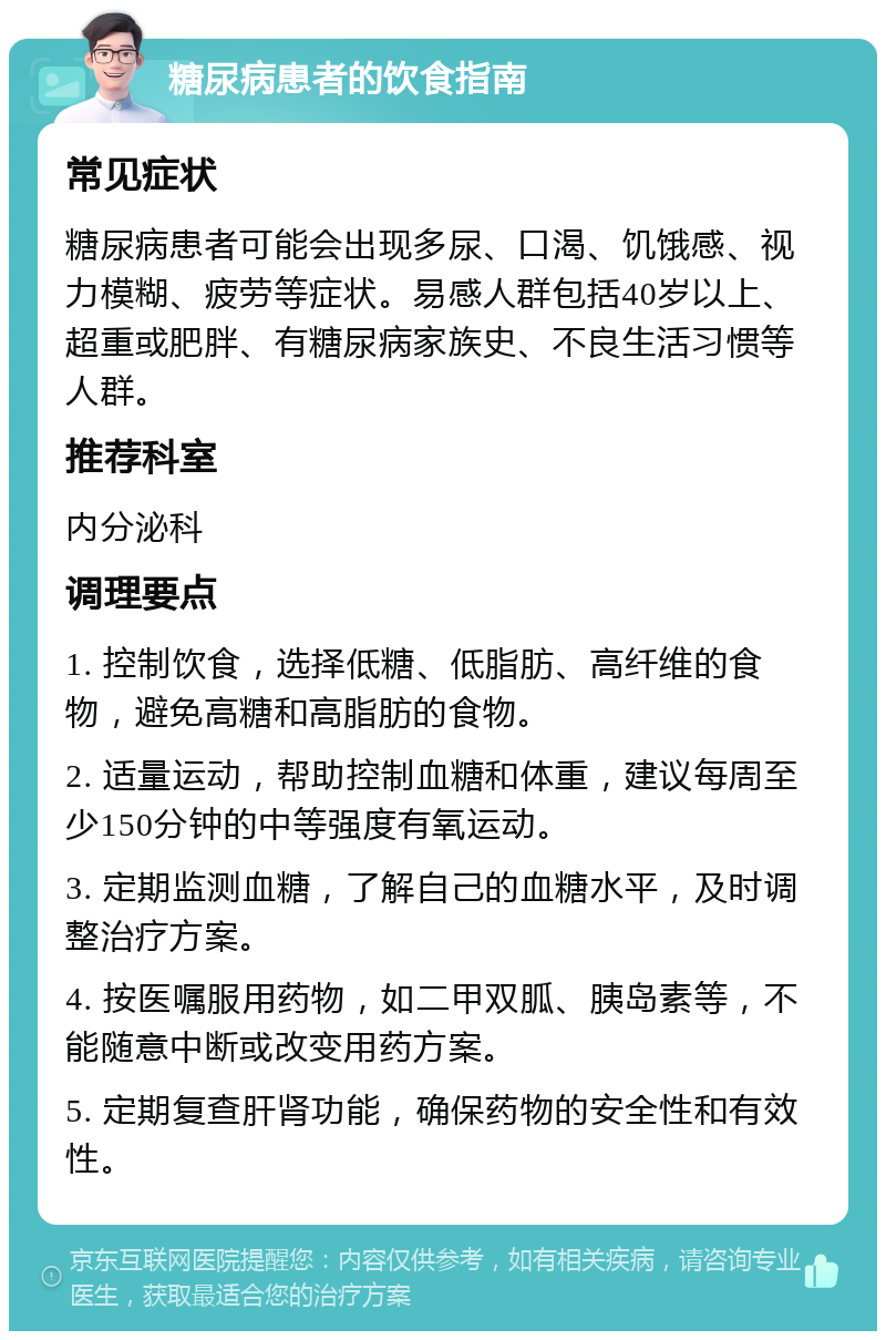 糖尿病患者的饮食指南 常见症状 糖尿病患者可能会出现多尿、口渴、饥饿感、视力模糊、疲劳等症状。易感人群包括40岁以上、超重或肥胖、有糖尿病家族史、不良生活习惯等人群。 推荐科室 内分泌科 调理要点 1. 控制饮食，选择低糖、低脂肪、高纤维的食物，避免高糖和高脂肪的食物。 2. 适量运动，帮助控制血糖和体重，建议每周至少150分钟的中等强度有氧运动。 3. 定期监测血糖，了解自己的血糖水平，及时调整治疗方案。 4. 按医嘱服用药物，如二甲双胍、胰岛素等，不能随意中断或改变用药方案。 5. 定期复查肝肾功能，确保药物的安全性和有效性。