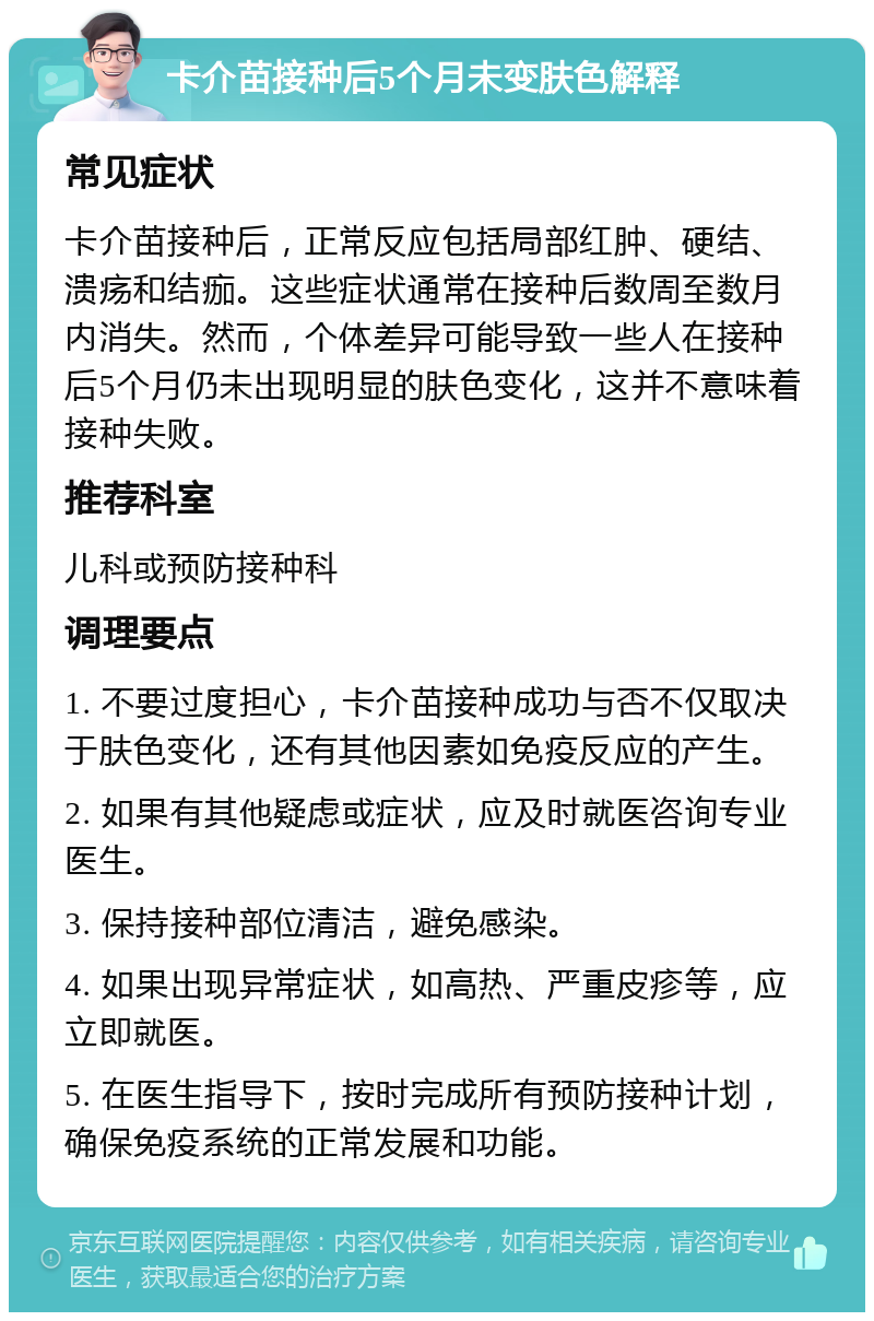 卡介苗接种后5个月未变肤色解释 常见症状 卡介苗接种后，正常反应包括局部红肿、硬结、溃疡和结痂。这些症状通常在接种后数周至数月内消失。然而，个体差异可能导致一些人在接种后5个月仍未出现明显的肤色变化，这并不意味着接种失败。 推荐科室 儿科或预防接种科 调理要点 1. 不要过度担心，卡介苗接种成功与否不仅取决于肤色变化，还有其他因素如免疫反应的产生。 2. 如果有其他疑虑或症状，应及时就医咨询专业医生。 3. 保持接种部位清洁，避免感染。 4. 如果出现异常症状，如高热、严重皮疹等，应立即就医。 5. 在医生指导下，按时完成所有预防接种计划，确保免疫系统的正常发展和功能。