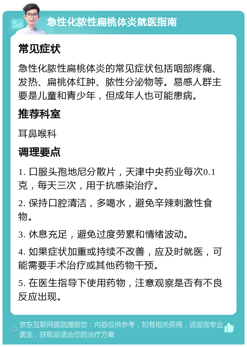 急性化脓性扁桃体炎就医指南 常见症状 急性化脓性扁桃体炎的常见症状包括咽部疼痛、发热、扁桃体红肿、脓性分泌物等。易感人群主要是儿童和青少年，但成年人也可能患病。 推荐科室 耳鼻喉科 调理要点 1. 口服头孢地尼分散片，天津中央药业每次0.1克，每天三次，用于抗感染治疗。 2. 保持口腔清洁，多喝水，避免辛辣刺激性食物。 3. 休息充足，避免过度劳累和情绪波动。 4. 如果症状加重或持续不改善，应及时就医，可能需要手术治疗或其他药物干预。 5. 在医生指导下使用药物，注意观察是否有不良反应出现。