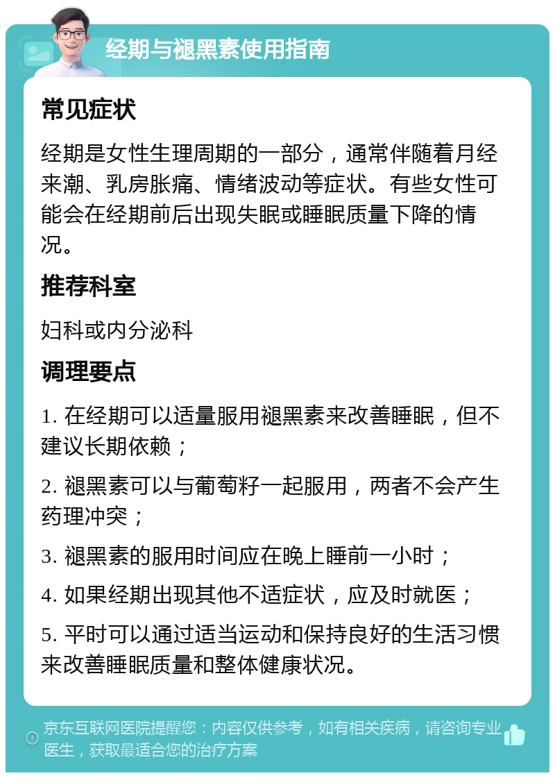 经期与褪黑素使用指南 常见症状 经期是女性生理周期的一部分，通常伴随着月经来潮、乳房胀痛、情绪波动等症状。有些女性可能会在经期前后出现失眠或睡眠质量下降的情况。 推荐科室 妇科或内分泌科 调理要点 1. 在经期可以适量服用褪黑素来改善睡眠，但不建议长期依赖； 2. 褪黑素可以与葡萄籽一起服用，两者不会产生药理冲突； 3. 褪黑素的服用时间应在晚上睡前一小时； 4. 如果经期出现其他不适症状，应及时就医； 5. 平时可以通过适当运动和保持良好的生活习惯来改善睡眠质量和整体健康状况。