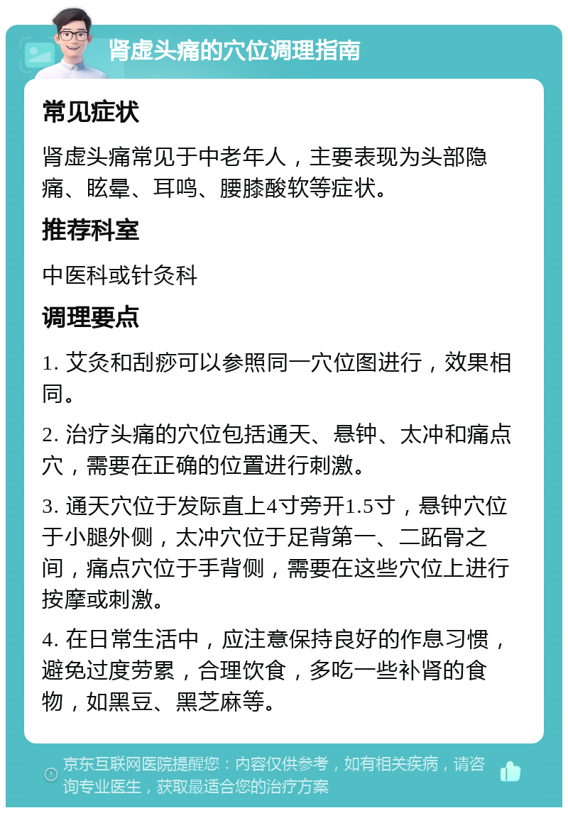 肾虚头痛的穴位调理指南 常见症状 肾虚头痛常见于中老年人，主要表现为头部隐痛、眩晕、耳鸣、腰膝酸软等症状。 推荐科室 中医科或针灸科 调理要点 1. 艾灸和刮痧可以参照同一穴位图进行，效果相同。 2. 治疗头痛的穴位包括通天、悬钟、太冲和痛点穴，需要在正确的位置进行刺激。 3. 通天穴位于发际直上4寸旁开1.5寸，悬钟穴位于小腿外侧，太冲穴位于足背第一、二跖骨之间，痛点穴位于手背侧，需要在这些穴位上进行按摩或刺激。 4. 在日常生活中，应注意保持良好的作息习惯，避免过度劳累，合理饮食，多吃一些补肾的食物，如黑豆、黑芝麻等。