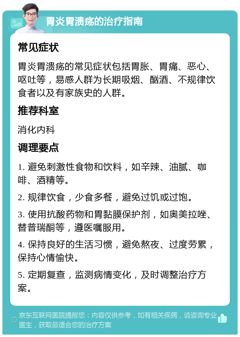 胃炎胃溃疡的治疗指南 常见症状 胃炎胃溃疡的常见症状包括胃胀、胃痛、恶心、呕吐等，易感人群为长期吸烟、酗酒、不规律饮食者以及有家族史的人群。 推荐科室 消化内科 调理要点 1. 避免刺激性食物和饮料，如辛辣、油腻、咖啡、酒精等。 2. 规律饮食，少食多餐，避免过饥或过饱。 3. 使用抗酸药物和胃黏膜保护剂，如奥美拉唑、替普瑞酮等，遵医嘱服用。 4. 保持良好的生活习惯，避免熬夜、过度劳累，保持心情愉快。 5. 定期复查，监测病情变化，及时调整治疗方案。