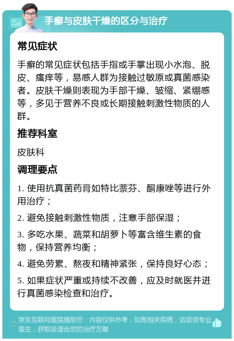 手癣与皮肤干燥的区分与治疗 常见症状 手癣的常见症状包括手指或手掌出现小水泡、脱皮、瘙痒等，易感人群为接触过敏原或真菌感染者。皮肤干燥则表现为手部干燥、皱缩、紧绷感等，多见于营养不良或长期接触刺激性物质的人群。 推荐科室 皮肤科 调理要点 1. 使用抗真菌药膏如特比萘芬、酮康唑等进行外用治疗； 2. 避免接触刺激性物质，注意手部保湿； 3. 多吃水果、蔬菜和胡萝卜等富含维生素的食物，保持营养均衡； 4. 避免劳累、熬夜和精神紧张，保持良好心态； 5. 如果症状严重或持续不改善，应及时就医并进行真菌感染检查和治疗。