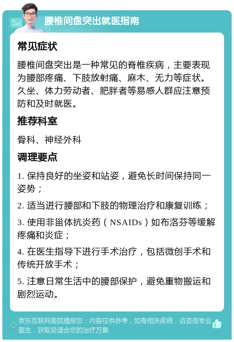 腰椎间盘突出就医指南 常见症状 腰椎间盘突出是一种常见的脊椎疾病，主要表现为腰部疼痛、下肢放射痛、麻木、无力等症状。久坐、体力劳动者、肥胖者等易感人群应注意预防和及时就医。 推荐科室 骨科、神经外科 调理要点 1. 保持良好的坐姿和站姿，避免长时间保持同一姿势； 2. 适当进行腰部和下肢的物理治疗和康复训练； 3. 使用非甾体抗炎药（NSAIDs）如布洛芬等缓解疼痛和炎症； 4. 在医生指导下进行手术治疗，包括微创手术和传统开放手术； 5. 注意日常生活中的腰部保护，避免重物搬运和剧烈运动。