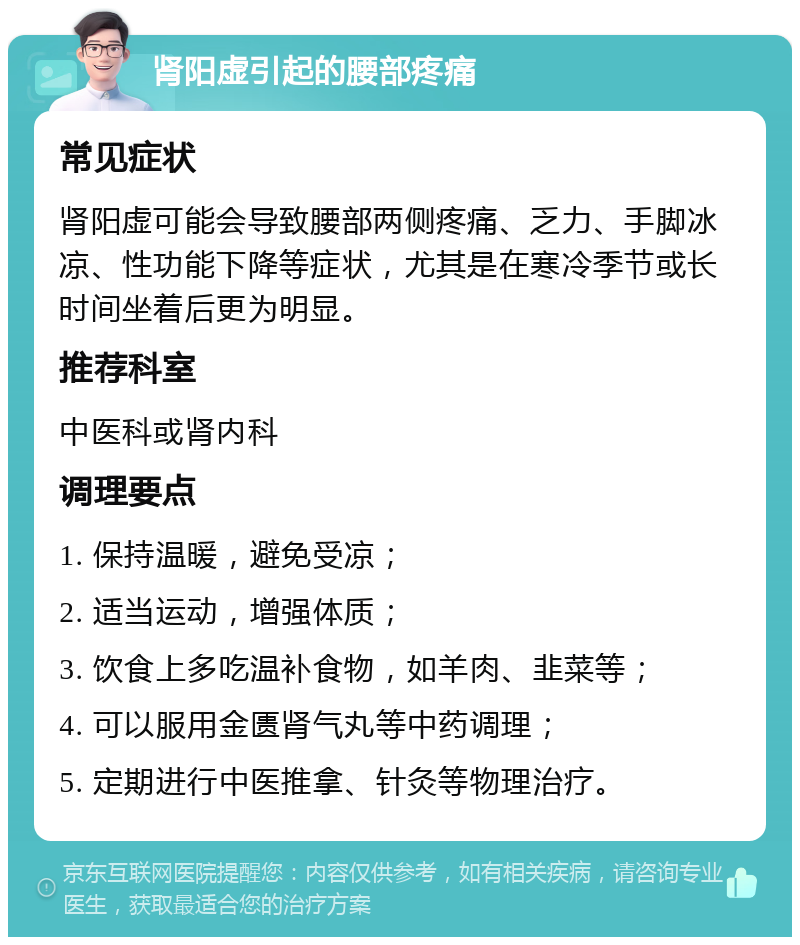 肾阳虚引起的腰部疼痛 常见症状 肾阳虚可能会导致腰部两侧疼痛、乏力、手脚冰凉、性功能下降等症状，尤其是在寒冷季节或长时间坐着后更为明显。 推荐科室 中医科或肾内科 调理要点 1. 保持温暖，避免受凉； 2. 适当运动，增强体质； 3. 饮食上多吃温补食物，如羊肉、韭菜等； 4. 可以服用金匮肾气丸等中药调理； 5. 定期进行中医推拿、针灸等物理治疗。