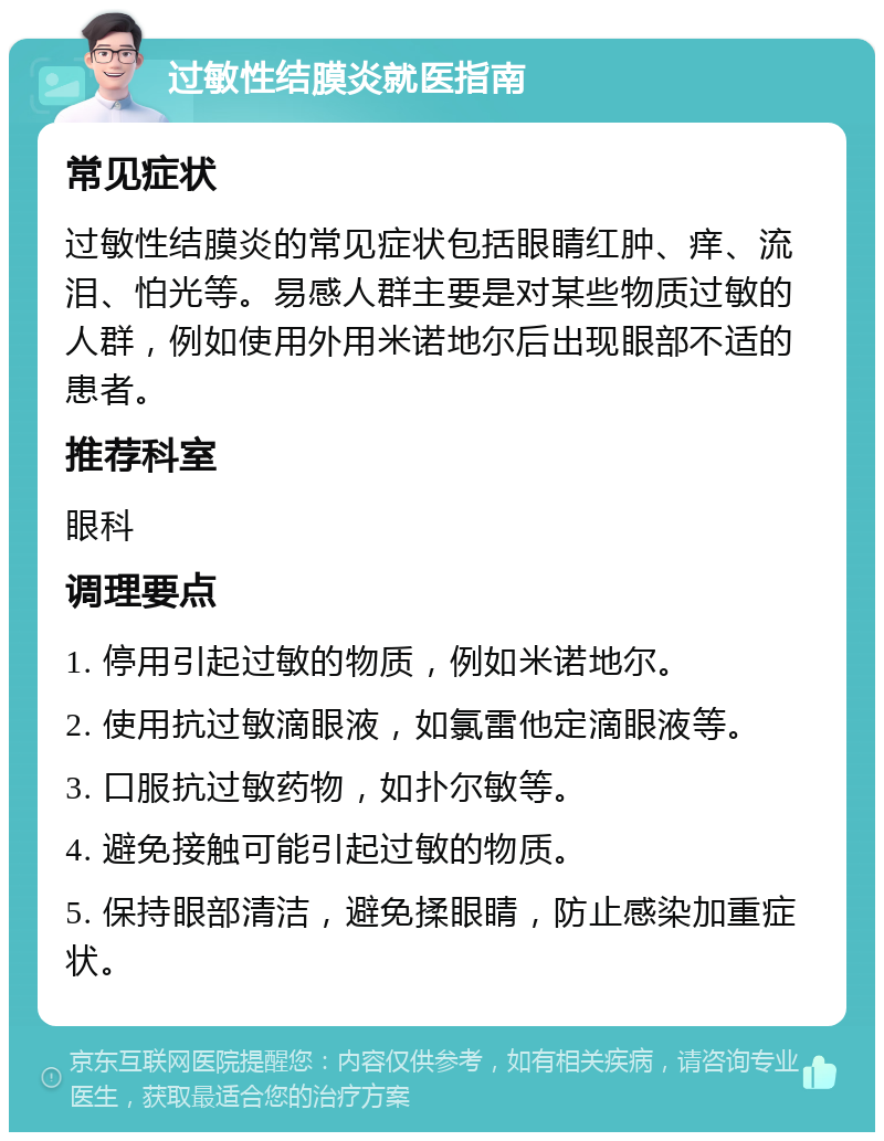 过敏性结膜炎就医指南 常见症状 过敏性结膜炎的常见症状包括眼睛红肿、痒、流泪、怕光等。易感人群主要是对某些物质过敏的人群，例如使用外用米诺地尔后出现眼部不适的患者。 推荐科室 眼科 调理要点 1. 停用引起过敏的物质，例如米诺地尔。 2. 使用抗过敏滴眼液，如氯雷他定滴眼液等。 3. 口服抗过敏药物，如扑尔敏等。 4. 避免接触可能引起过敏的物质。 5. 保持眼部清洁，避免揉眼睛，防止感染加重症状。