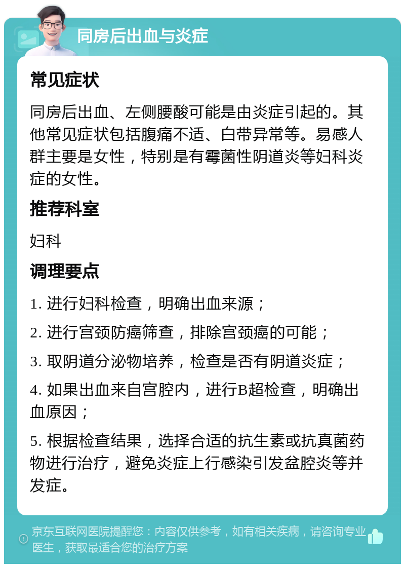 同房后出血与炎症 常见症状 同房后出血、左侧腰酸可能是由炎症引起的。其他常见症状包括腹痛不适、白带异常等。易感人群主要是女性，特别是有霉菌性阴道炎等妇科炎症的女性。 推荐科室 妇科 调理要点 1. 进行妇科检查，明确出血来源； 2. 进行宫颈防癌筛查，排除宫颈癌的可能； 3. 取阴道分泌物培养，检查是否有阴道炎症； 4. 如果出血来自宫腔内，进行B超检查，明确出血原因； 5. 根据检查结果，选择合适的抗生素或抗真菌药物进行治疗，避免炎症上行感染引发盆腔炎等并发症。