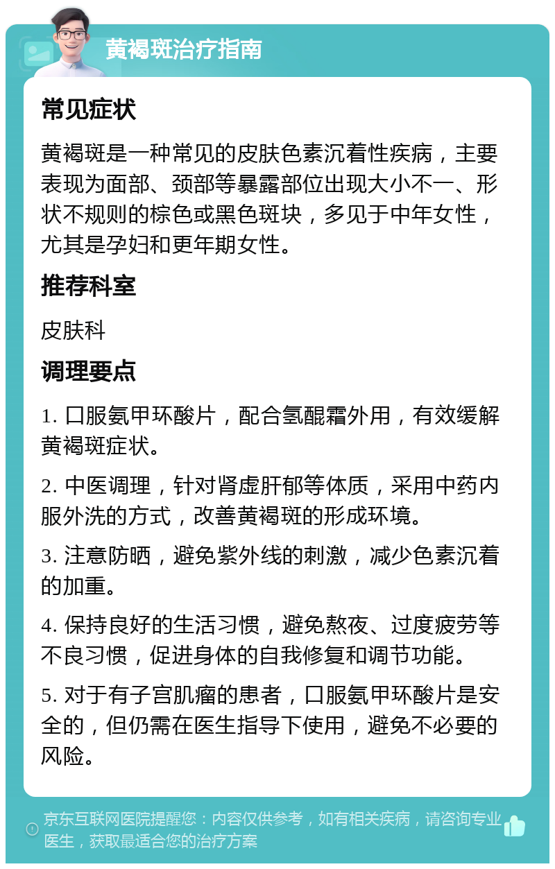 黄褐斑治疗指南 常见症状 黄褐斑是一种常见的皮肤色素沉着性疾病，主要表现为面部、颈部等暴露部位出现大小不一、形状不规则的棕色或黑色斑块，多见于中年女性，尤其是孕妇和更年期女性。 推荐科室 皮肤科 调理要点 1. 口服氨甲环酸片，配合氢醌霜外用，有效缓解黄褐斑症状。 2. 中医调理，针对肾虚肝郁等体质，采用中药内服外洗的方式，改善黄褐斑的形成环境。 3. 注意防晒，避免紫外线的刺激，减少色素沉着的加重。 4. 保持良好的生活习惯，避免熬夜、过度疲劳等不良习惯，促进身体的自我修复和调节功能。 5. 对于有子宫肌瘤的患者，口服氨甲环酸片是安全的，但仍需在医生指导下使用，避免不必要的风险。