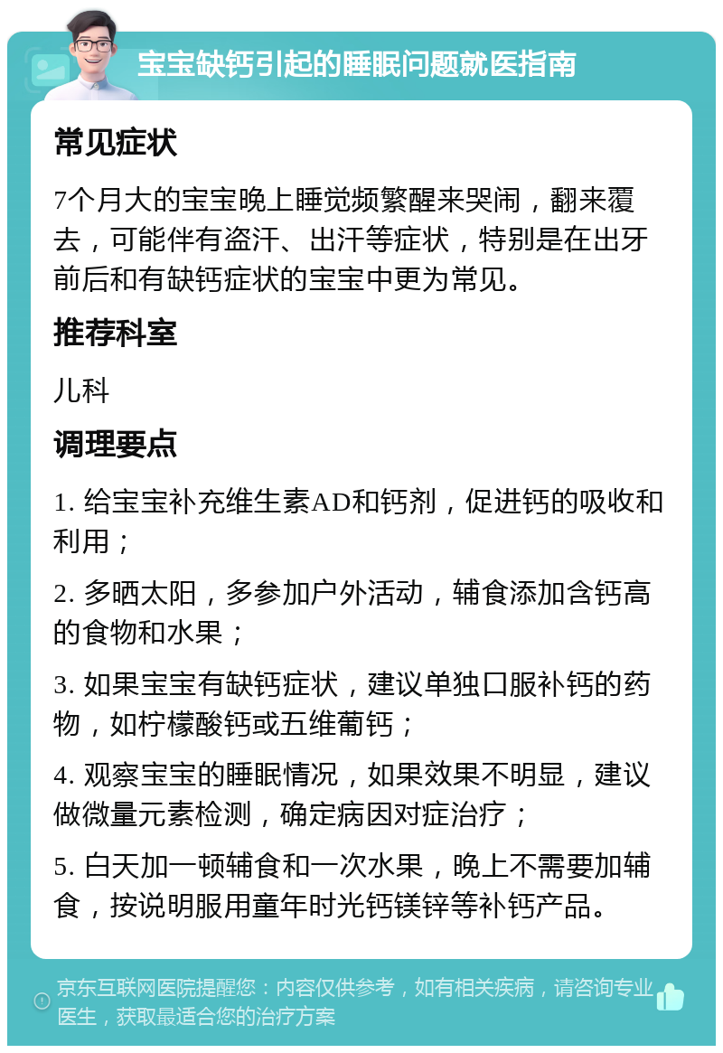 宝宝缺钙引起的睡眠问题就医指南 常见症状 7个月大的宝宝晚上睡觉频繁醒来哭闹，翻来覆去，可能伴有盗汗、出汗等症状，特别是在出牙前后和有缺钙症状的宝宝中更为常见。 推荐科室 儿科 调理要点 1. 给宝宝补充维生素AD和钙剂，促进钙的吸收和利用； 2. 多晒太阳，多参加户外活动，辅食添加含钙高的食物和水果； 3. 如果宝宝有缺钙症状，建议单独口服补钙的药物，如柠檬酸钙或五维葡钙； 4. 观察宝宝的睡眠情况，如果效果不明显，建议做微量元素检测，确定病因对症治疗； 5. 白天加一顿辅食和一次水果，晚上不需要加辅食，按说明服用童年时光钙镁锌等补钙产品。