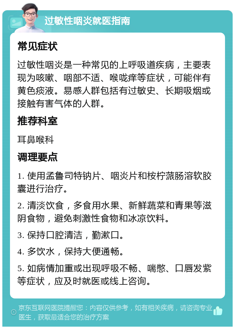 过敏性咽炎就医指南 常见症状 过敏性咽炎是一种常见的上呼吸道疾病，主要表现为咳嗽、咽部不适、喉咙痒等症状，可能伴有黄色痰液。易感人群包括有过敏史、长期吸烟或接触有害气体的人群。 推荐科室 耳鼻喉科 调理要点 1. 使用孟鲁司特钠片、咽炎片和桉柠蒎肠溶软胶囊进行治疗。 2. 清淡饮食，多食用水果、新鲜蔬菜和青果等滋阴食物，避免刺激性食物和冰凉饮料。 3. 保持口腔清洁，勤漱口。 4. 多饮水，保持大便通畅。 5. 如病情加重或出现呼吸不畅、喘憋、口唇发紫等症状，应及时就医或线上咨询。