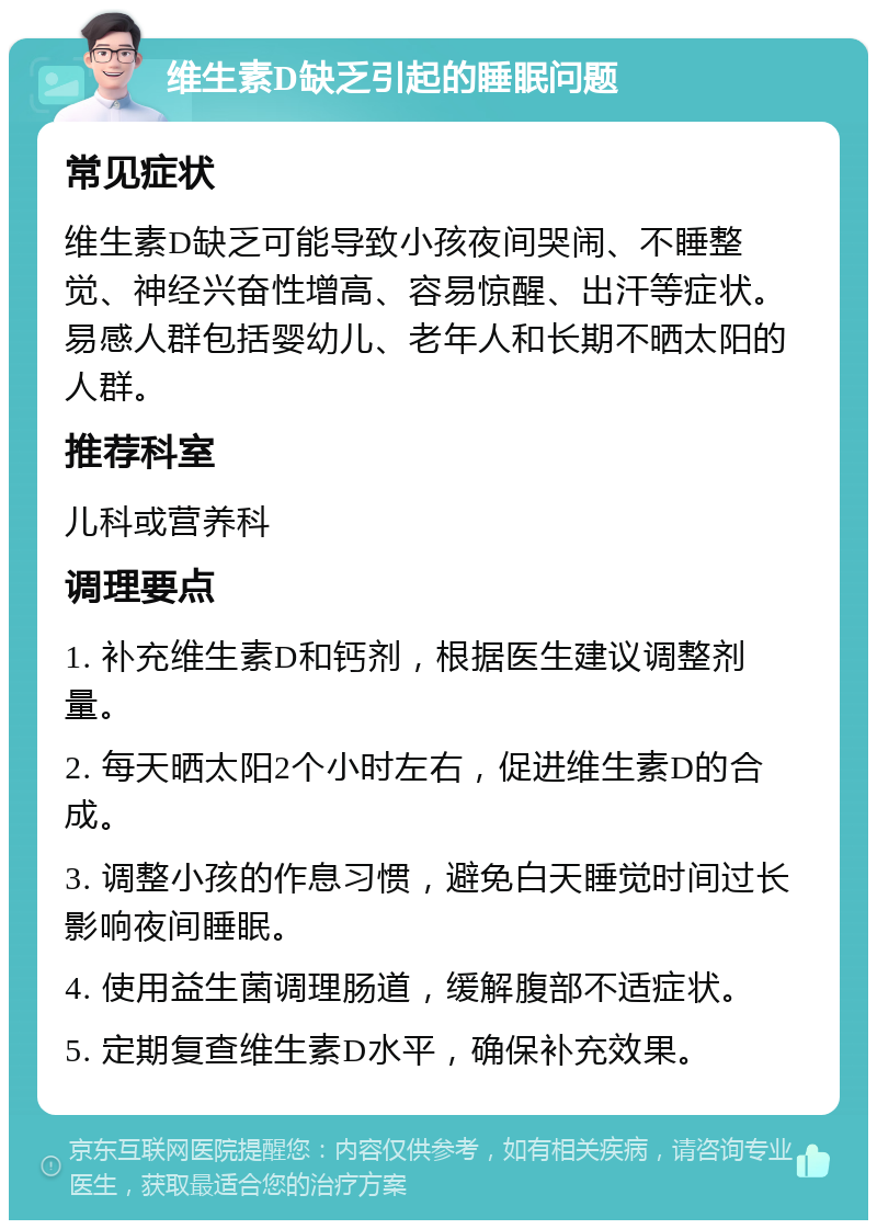 维生素D缺乏引起的睡眠问题 常见症状 维生素D缺乏可能导致小孩夜间哭闹、不睡整觉、神经兴奋性增高、容易惊醒、出汗等症状。易感人群包括婴幼儿、老年人和长期不晒太阳的人群。 推荐科室 儿科或营养科 调理要点 1. 补充维生素D和钙剂，根据医生建议调整剂量。 2. 每天晒太阳2个小时左右，促进维生素D的合成。 3. 调整小孩的作息习惯，避免白天睡觉时间过长影响夜间睡眠。 4. 使用益生菌调理肠道，缓解腹部不适症状。 5. 定期复查维生素D水平，确保补充效果。