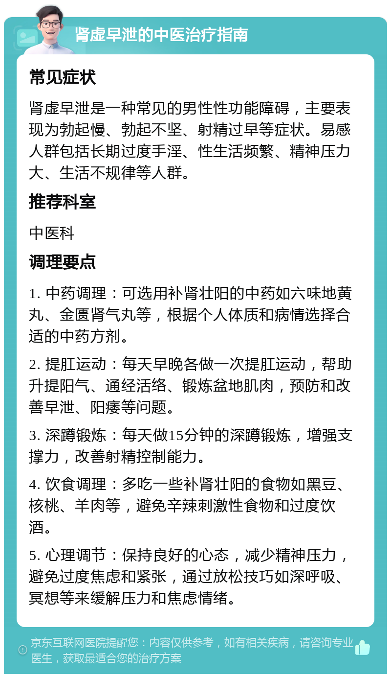 肾虚早泄的中医治疗指南 常见症状 肾虚早泄是一种常见的男性性功能障碍，主要表现为勃起慢、勃起不坚、射精过早等症状。易感人群包括长期过度手淫、性生活频繁、精神压力大、生活不规律等人群。 推荐科室 中医科 调理要点 1. 中药调理：可选用补肾壮阳的中药如六味地黄丸、金匮肾气丸等，根据个人体质和病情选择合适的中药方剂。 2. 提肛运动：每天早晚各做一次提肛运动，帮助升提阳气、通经活络、锻炼盆地肌肉，预防和改善早泄、阳痿等问题。 3. 深蹲锻炼：每天做15分钟的深蹲锻炼，增强支撑力，改善射精控制能力。 4. 饮食调理：多吃一些补肾壮阳的食物如黑豆、核桃、羊肉等，避免辛辣刺激性食物和过度饮酒。 5. 心理调节：保持良好的心态，减少精神压力，避免过度焦虑和紧张，通过放松技巧如深呼吸、冥想等来缓解压力和焦虑情绪。