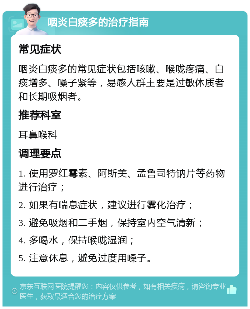 咽炎白痰多的治疗指南 常见症状 咽炎白痰多的常见症状包括咳嗽、喉咙疼痛、白痰增多、嗓子紧等，易感人群主要是过敏体质者和长期吸烟者。 推荐科室 耳鼻喉科 调理要点 1. 使用罗红霉素、阿斯美、孟鲁司特钠片等药物进行治疗； 2. 如果有喘息症状，建议进行雾化治疗； 3. 避免吸烟和二手烟，保持室内空气清新； 4. 多喝水，保持喉咙湿润； 5. 注意休息，避免过度用嗓子。