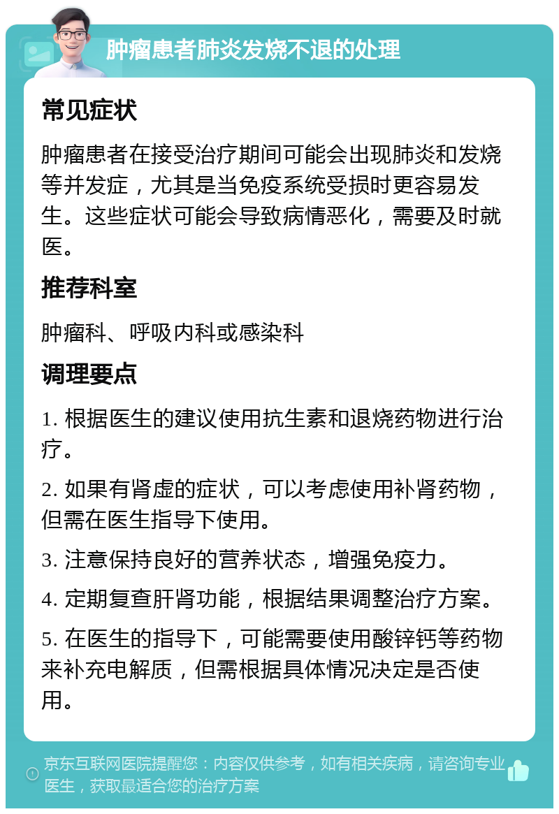 肿瘤患者肺炎发烧不退的处理 常见症状 肿瘤患者在接受治疗期间可能会出现肺炎和发烧等并发症，尤其是当免疫系统受损时更容易发生。这些症状可能会导致病情恶化，需要及时就医。 推荐科室 肿瘤科、呼吸内科或感染科 调理要点 1. 根据医生的建议使用抗生素和退烧药物进行治疗。 2. 如果有肾虚的症状，可以考虑使用补肾药物，但需在医生指导下使用。 3. 注意保持良好的营养状态，增强免疫力。 4. 定期复查肝肾功能，根据结果调整治疗方案。 5. 在医生的指导下，可能需要使用酸锌钙等药物来补充电解质，但需根据具体情况决定是否使用。