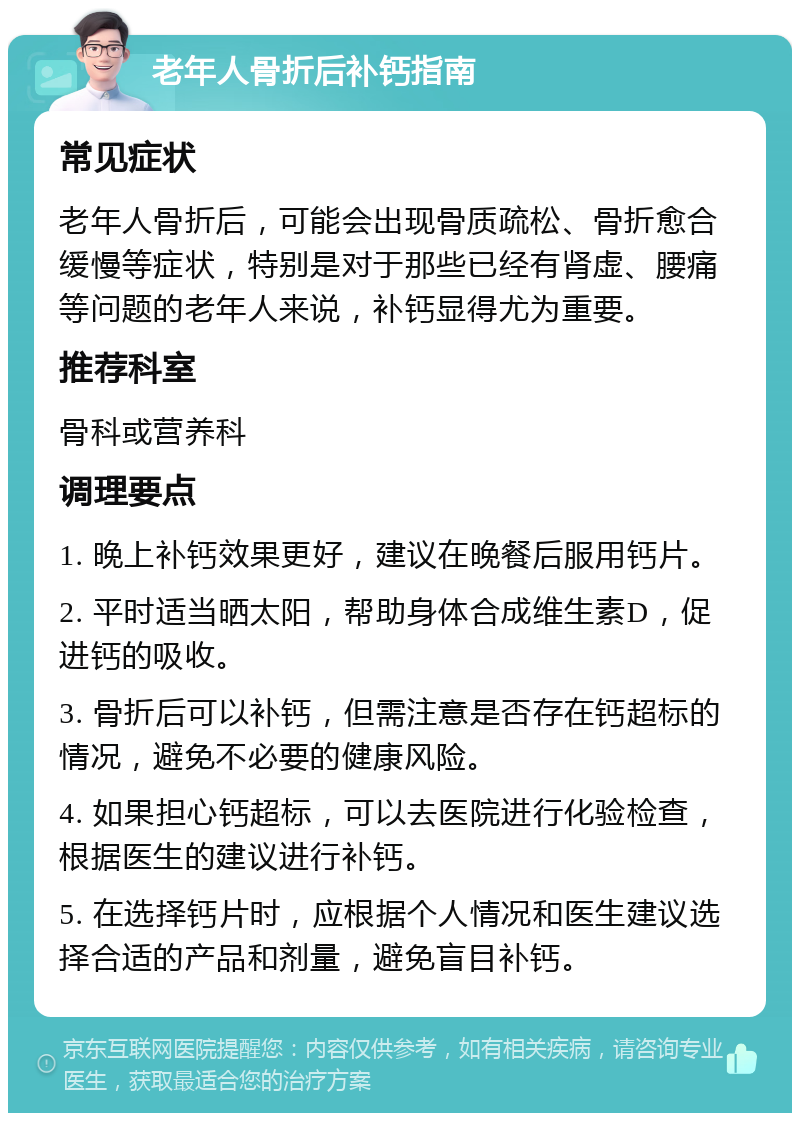 老年人骨折后补钙指南 常见症状 老年人骨折后，可能会出现骨质疏松、骨折愈合缓慢等症状，特别是对于那些已经有肾虚、腰痛等问题的老年人来说，补钙显得尤为重要。 推荐科室 骨科或营养科 调理要点 1. 晚上补钙效果更好，建议在晚餐后服用钙片。 2. 平时适当晒太阳，帮助身体合成维生素D，促进钙的吸收。 3. 骨折后可以补钙，但需注意是否存在钙超标的情况，避免不必要的健康风险。 4. 如果担心钙超标，可以去医院进行化验检查，根据医生的建议进行补钙。 5. 在选择钙片时，应根据个人情况和医生建议选择合适的产品和剂量，避免盲目补钙。