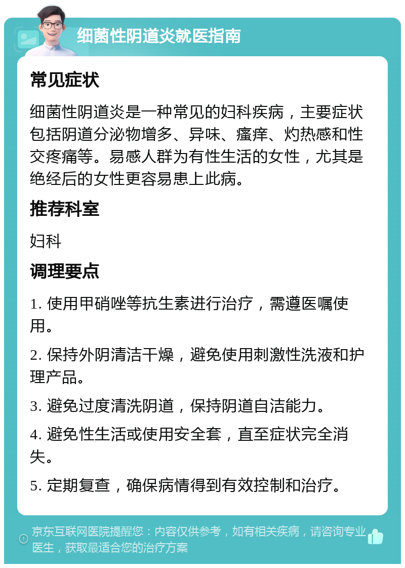 细菌性阴道炎就医指南 常见症状 细菌性阴道炎是一种常见的妇科疾病，主要症状包括阴道分泌物增多、异味、瘙痒、灼热感和性交疼痛等。易感人群为有性生活的女性，尤其是绝经后的女性更容易患上此病。 推荐科室 妇科 调理要点 1. 使用甲硝唑等抗生素进行治疗，需遵医嘱使用。 2. 保持外阴清洁干燥，避免使用刺激性洗液和护理产品。 3. 避免过度清洗阴道，保持阴道自洁能力。 4. 避免性生活或使用安全套，直至症状完全消失。 5. 定期复查，确保病情得到有效控制和治疗。