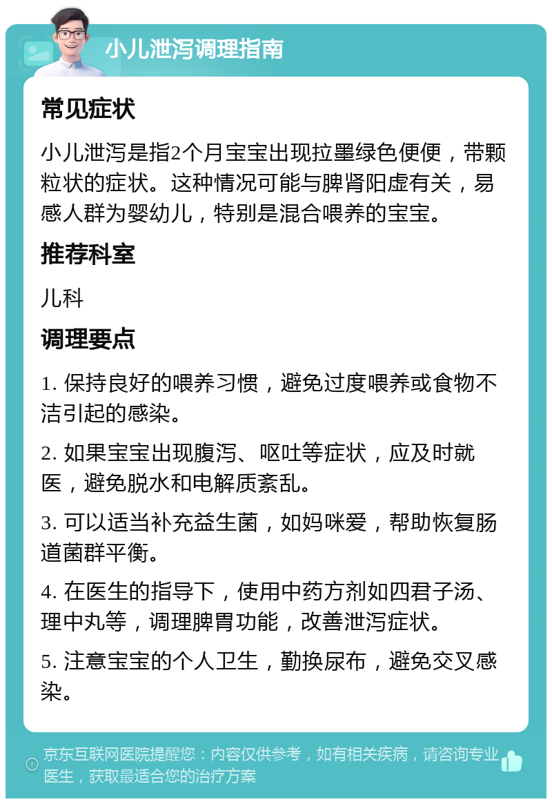 小儿泄泻调理指南 常见症状 小儿泄泻是指2个月宝宝出现拉墨绿色便便，带颗粒状的症状。这种情况可能与脾肾阳虚有关，易感人群为婴幼儿，特别是混合喂养的宝宝。 推荐科室 儿科 调理要点 1. 保持良好的喂养习惯，避免过度喂养或食物不洁引起的感染。 2. 如果宝宝出现腹泻、呕吐等症状，应及时就医，避免脱水和电解质紊乱。 3. 可以适当补充益生菌，如妈咪爱，帮助恢复肠道菌群平衡。 4. 在医生的指导下，使用中药方剂如四君子汤、理中丸等，调理脾胃功能，改善泄泻症状。 5. 注意宝宝的个人卫生，勤换尿布，避免交叉感染。