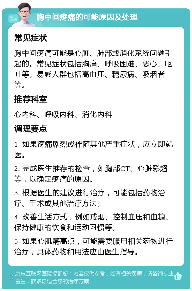 胸中间疼痛的可能原因及处理 常见症状 胸中间疼痛可能是心脏、肺部或消化系统问题引起的。常见症状包括胸痛、呼吸困难、恶心、呕吐等。易感人群包括高血压、糖尿病、吸烟者等。 推荐科室 心内科、呼吸内科、消化内科 调理要点 1. 如果疼痛剧烈或伴随其他严重症状，应立即就医。 2. 完成医生推荐的检查，如胸部CT、心脏彩超等，以确定疼痛的原因。 3. 根据医生的建议进行治疗，可能包括药物治疗、手术或其他治疗方法。 4. 改善生活方式，例如戒烟、控制血压和血糖、保持健康的饮食和运动习惯等。 5. 如果心肌酶高点，可能需要服用相关药物进行治疗，具体药物和用法应由医生指导。