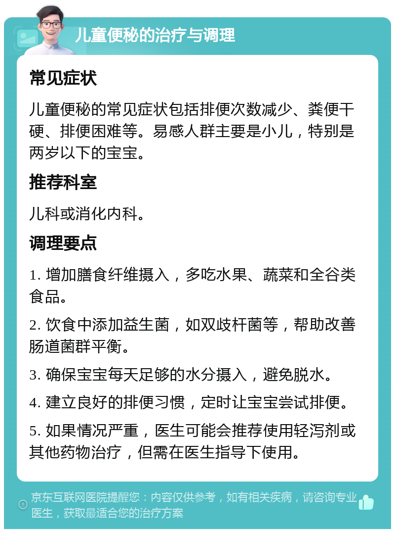 儿童便秘的治疗与调理 常见症状 儿童便秘的常见症状包括排便次数减少、粪便干硬、排便困难等。易感人群主要是小儿，特别是两岁以下的宝宝。 推荐科室 儿科或消化内科。 调理要点 1. 增加膳食纤维摄入，多吃水果、蔬菜和全谷类食品。 2. 饮食中添加益生菌，如双歧杆菌等，帮助改善肠道菌群平衡。 3. 确保宝宝每天足够的水分摄入，避免脱水。 4. 建立良好的排便习惯，定时让宝宝尝试排便。 5. 如果情况严重，医生可能会推荐使用轻泻剂或其他药物治疗，但需在医生指导下使用。