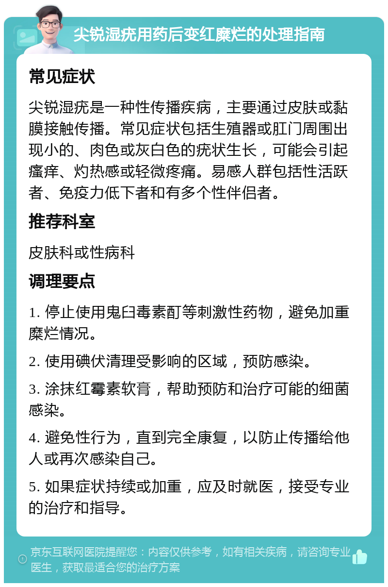 尖锐湿疣用药后变红糜烂的处理指南 常见症状 尖锐湿疣是一种性传播疾病，主要通过皮肤或黏膜接触传播。常见症状包括生殖器或肛门周围出现小的、肉色或灰白色的疣状生长，可能会引起瘙痒、灼热感或轻微疼痛。易感人群包括性活跃者、免疫力低下者和有多个性伴侣者。 推荐科室 皮肤科或性病科 调理要点 1. 停止使用鬼臼毒素酊等刺激性药物，避免加重糜烂情况。 2. 使用碘伏清理受影响的区域，预防感染。 3. 涂抹红霉素软膏，帮助预防和治疗可能的细菌感染。 4. 避免性行为，直到完全康复，以防止传播给他人或再次感染自己。 5. 如果症状持续或加重，应及时就医，接受专业的治疗和指导。