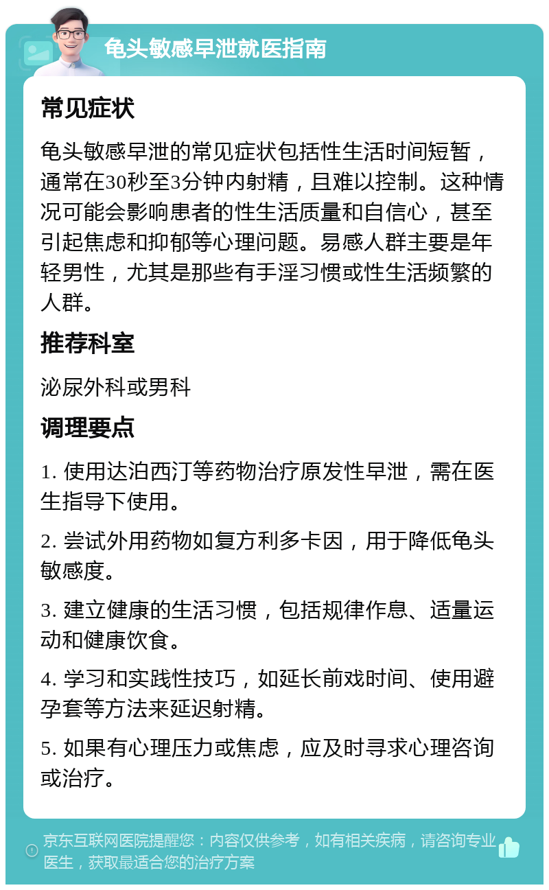 龟头敏感早泄就医指南 常见症状 龟头敏感早泄的常见症状包括性生活时间短暂，通常在30秒至3分钟内射精，且难以控制。这种情况可能会影响患者的性生活质量和自信心，甚至引起焦虑和抑郁等心理问题。易感人群主要是年轻男性，尤其是那些有手淫习惯或性生活频繁的人群。 推荐科室 泌尿外科或男科 调理要点 1. 使用达泊西汀等药物治疗原发性早泄，需在医生指导下使用。 2. 尝试外用药物如复方利多卡因，用于降低龟头敏感度。 3. 建立健康的生活习惯，包括规律作息、适量运动和健康饮食。 4. 学习和实践性技巧，如延长前戏时间、使用避孕套等方法来延迟射精。 5. 如果有心理压力或焦虑，应及时寻求心理咨询或治疗。