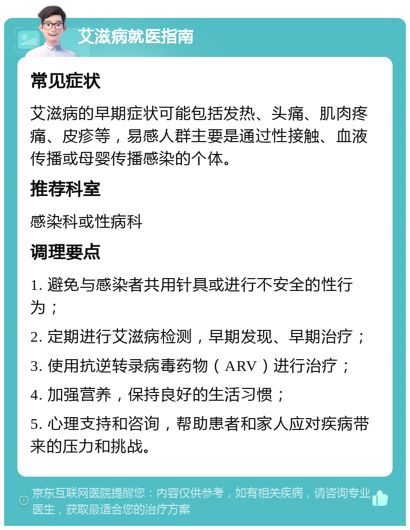 艾滋病就医指南 常见症状 艾滋病的早期症状可能包括发热、头痛、肌肉疼痛、皮疹等，易感人群主要是通过性接触、血液传播或母婴传播感染的个体。 推荐科室 感染科或性病科 调理要点 1. 避免与感染者共用针具或进行不安全的性行为； 2. 定期进行艾滋病检测，早期发现、早期治疗； 3. 使用抗逆转录病毒药物（ARV）进行治疗； 4. 加强营养，保持良好的生活习惯； 5. 心理支持和咨询，帮助患者和家人应对疾病带来的压力和挑战。