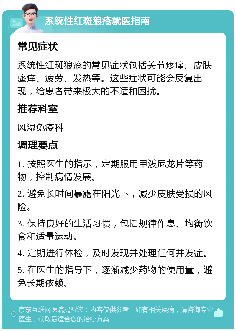 系统性红斑狼疮就医指南 常见症状 系统性红斑狼疮的常见症状包括关节疼痛、皮肤瘙痒、疲劳、发热等。这些症状可能会反复出现，给患者带来极大的不适和困扰。 推荐科室 风湿免疫科 调理要点 1. 按照医生的指示，定期服用甲泼尼龙片等药物，控制病情发展。 2. 避免长时间暴露在阳光下，减少皮肤受损的风险。 3. 保持良好的生活习惯，包括规律作息、均衡饮食和适量运动。 4. 定期进行体检，及时发现并处理任何并发症。 5. 在医生的指导下，逐渐减少药物的使用量，避免长期依赖。