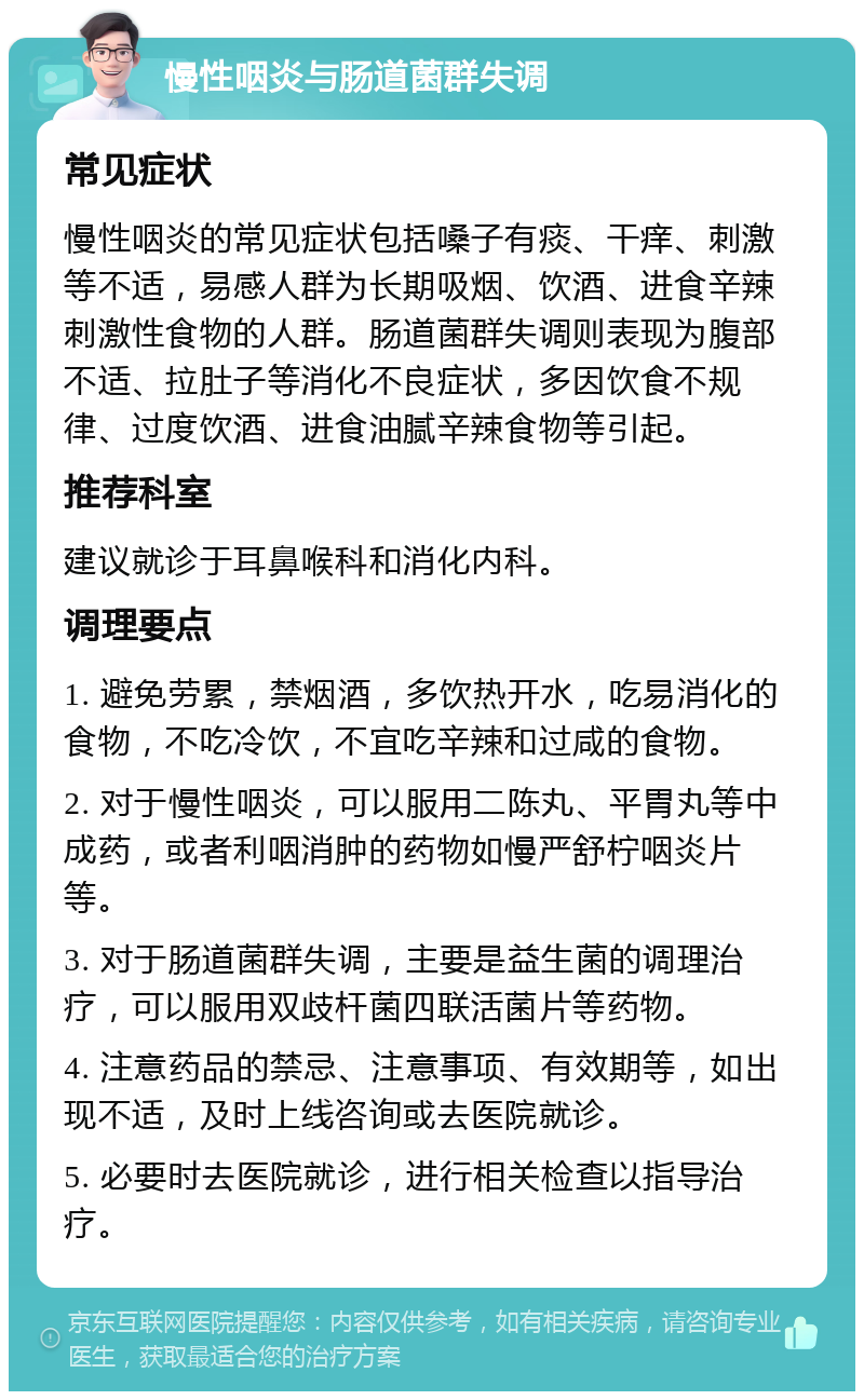慢性咽炎与肠道菌群失调 常见症状 慢性咽炎的常见症状包括嗓子有痰、干痒、刺激等不适，易感人群为长期吸烟、饮酒、进食辛辣刺激性食物的人群。肠道菌群失调则表现为腹部不适、拉肚子等消化不良症状，多因饮食不规律、过度饮酒、进食油腻辛辣食物等引起。 推荐科室 建议就诊于耳鼻喉科和消化内科。 调理要点 1. 避免劳累，禁烟酒，多饮热开水，吃易消化的食物，不吃冷饮，不宜吃辛辣和过咸的食物。 2. 对于慢性咽炎，可以服用二陈丸、平胃丸等中成药，或者利咽消肿的药物如慢严舒柠咽炎片等。 3. 对于肠道菌群失调，主要是益生菌的调理治疗，可以服用双歧杆菌四联活菌片等药物。 4. 注意药品的禁忌、注意事项、有效期等，如出现不适，及时上线咨询或去医院就诊。 5. 必要时去医院就诊，进行相关检查以指导治疗。