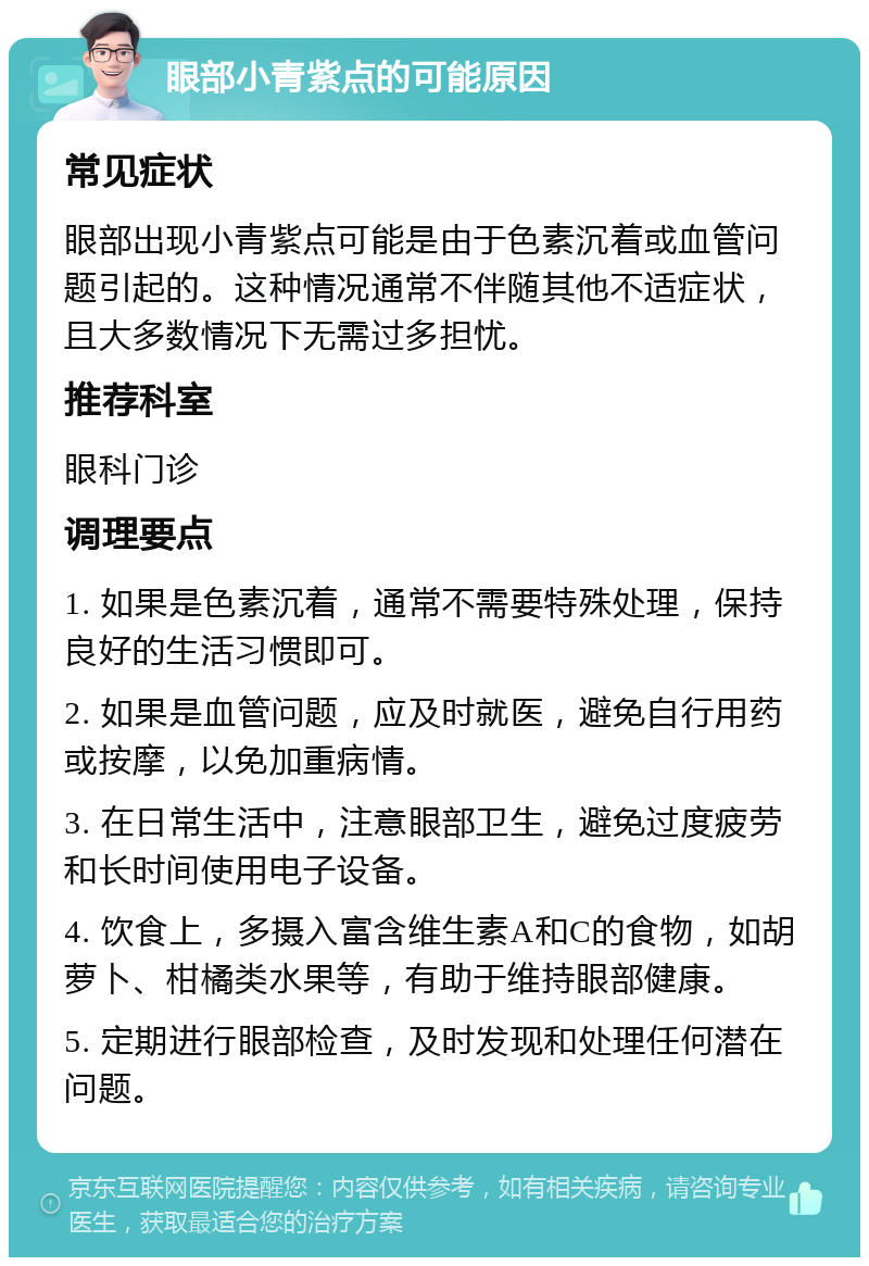 眼部小青紫点的可能原因 常见症状 眼部出现小青紫点可能是由于色素沉着或血管问题引起的。这种情况通常不伴随其他不适症状，且大多数情况下无需过多担忧。 推荐科室 眼科门诊 调理要点 1. 如果是色素沉着，通常不需要特殊处理，保持良好的生活习惯即可。 2. 如果是血管问题，应及时就医，避免自行用药或按摩，以免加重病情。 3. 在日常生活中，注意眼部卫生，避免过度疲劳和长时间使用电子设备。 4. 饮食上，多摄入富含维生素A和C的食物，如胡萝卜、柑橘类水果等，有助于维持眼部健康。 5. 定期进行眼部检查，及时发现和处理任何潜在问题。