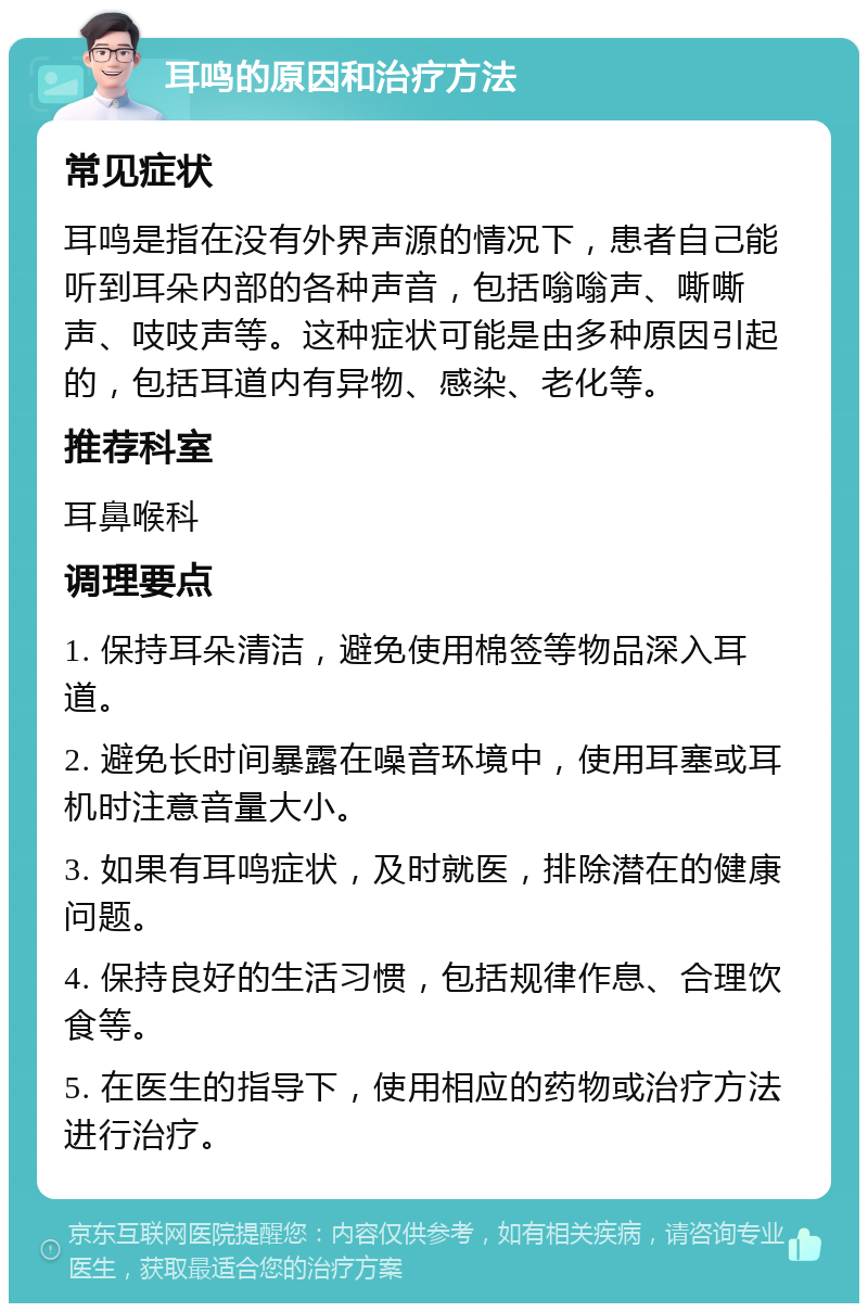 耳鸣的原因和治疗方法 常见症状 耳鸣是指在没有外界声源的情况下，患者自己能听到耳朵内部的各种声音，包括嗡嗡声、嘶嘶声、吱吱声等。这种症状可能是由多种原因引起的，包括耳道内有异物、感染、老化等。 推荐科室 耳鼻喉科 调理要点 1. 保持耳朵清洁，避免使用棉签等物品深入耳道。 2. 避免长时间暴露在噪音环境中，使用耳塞或耳机时注意音量大小。 3. 如果有耳鸣症状，及时就医，排除潜在的健康问题。 4. 保持良好的生活习惯，包括规律作息、合理饮食等。 5. 在医生的指导下，使用相应的药物或治疗方法进行治疗。