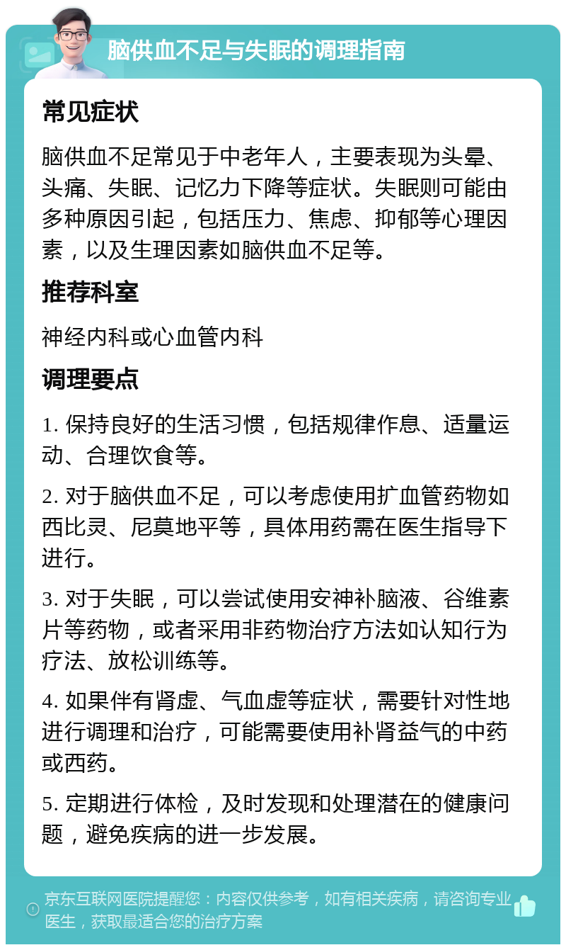 脑供血不足与失眠的调理指南 常见症状 脑供血不足常见于中老年人，主要表现为头晕、头痛、失眠、记忆力下降等症状。失眠则可能由多种原因引起，包括压力、焦虑、抑郁等心理因素，以及生理因素如脑供血不足等。 推荐科室 神经内科或心血管内科 调理要点 1. 保持良好的生活习惯，包括规律作息、适量运动、合理饮食等。 2. 对于脑供血不足，可以考虑使用扩血管药物如西比灵、尼莫地平等，具体用药需在医生指导下进行。 3. 对于失眠，可以尝试使用安神补脑液、谷维素片等药物，或者采用非药物治疗方法如认知行为疗法、放松训练等。 4. 如果伴有肾虚、气血虚等症状，需要针对性地进行调理和治疗，可能需要使用补肾益气的中药或西药。 5. 定期进行体检，及时发现和处理潜在的健康问题，避免疾病的进一步发展。