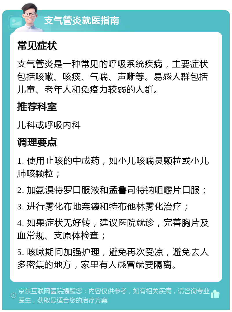 支气管炎就医指南 常见症状 支气管炎是一种常见的呼吸系统疾病，主要症状包括咳嗽、咳痰、气喘、声嘶等。易感人群包括儿童、老年人和免疫力较弱的人群。 推荐科室 儿科或呼吸内科 调理要点 1. 使用止咳的中成药，如小儿咳喘灵颗粒或小儿肺咳颗粒； 2. 加氨溴特罗口服液和孟鲁司特钠咀嚼片口服； 3. 进行雾化布地奈德和特布他林雾化治疗； 4. 如果症状无好转，建议医院就诊，完善胸片及血常规、支原体检查； 5. 咳嗽期间加强护理，避免再次受凉，避免去人多密集的地方，家里有人感冒就要隔离。