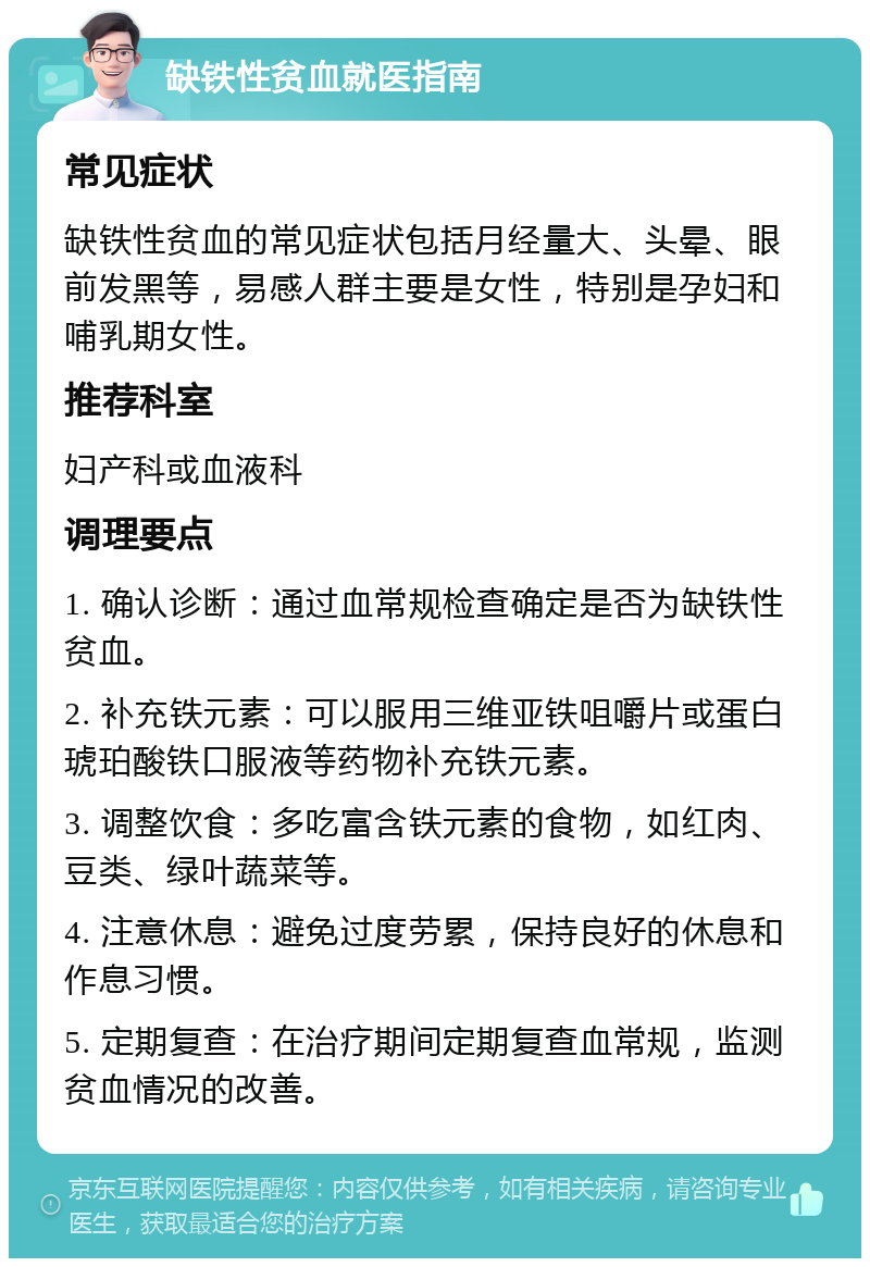 缺铁性贫血就医指南 常见症状 缺铁性贫血的常见症状包括月经量大、头晕、眼前发黑等，易感人群主要是女性，特别是孕妇和哺乳期女性。 推荐科室 妇产科或血液科 调理要点 1. 确认诊断：通过血常规检查确定是否为缺铁性贫血。 2. 补充铁元素：可以服用三维亚铁咀嚼片或蛋白琥珀酸铁口服液等药物补充铁元素。 3. 调整饮食：多吃富含铁元素的食物，如红肉、豆类、绿叶蔬菜等。 4. 注意休息：避免过度劳累，保持良好的休息和作息习惯。 5. 定期复查：在治疗期间定期复查血常规，监测贫血情况的改善。