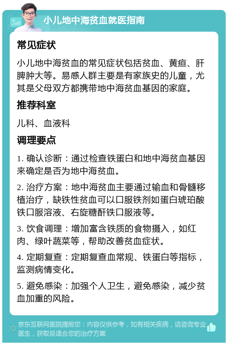 小儿地中海贫血就医指南 常见症状 小儿地中海贫血的常见症状包括贫血、黄疸、肝脾肿大等。易感人群主要是有家族史的儿童，尤其是父母双方都携带地中海贫血基因的家庭。 推荐科室 儿科、血液科 调理要点 1. 确认诊断：通过检查铁蛋白和地中海贫血基因来确定是否为地中海贫血。 2. 治疗方案：地中海贫血主要通过输血和骨髓移植治疗，缺铁性贫血可以口服铁剂如蛋白琥珀酸铁口服溶液、右旋糖酐铁口服液等。 3. 饮食调理：增加富含铁质的食物摄入，如红肉、绿叶蔬菜等，帮助改善贫血症状。 4. 定期复查：定期复查血常规、铁蛋白等指标，监测病情变化。 5. 避免感染：加强个人卫生，避免感染，减少贫血加重的风险。