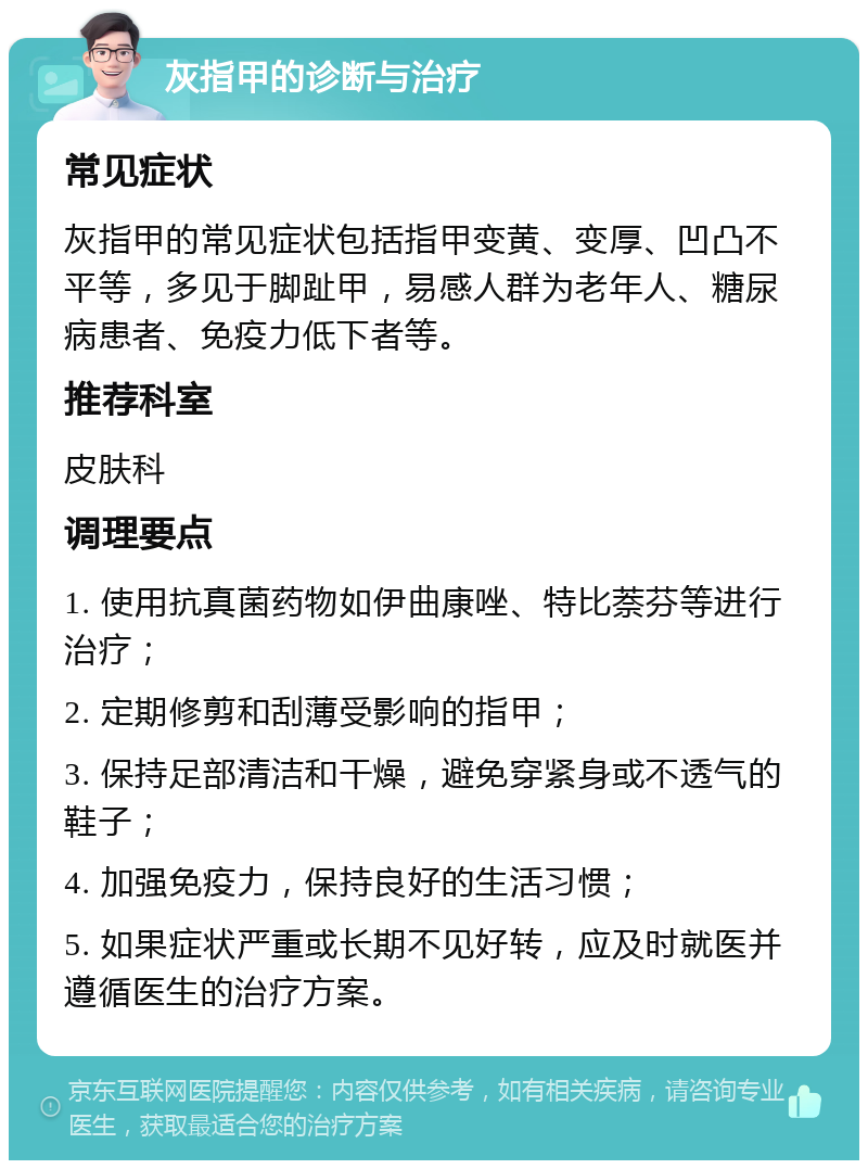 灰指甲的诊断与治疗 常见症状 灰指甲的常见症状包括指甲变黄、变厚、凹凸不平等，多见于脚趾甲，易感人群为老年人、糖尿病患者、免疫力低下者等。 推荐科室 皮肤科 调理要点 1. 使用抗真菌药物如伊曲康唑、特比萘芬等进行治疗； 2. 定期修剪和刮薄受影响的指甲； 3. 保持足部清洁和干燥，避免穿紧身或不透气的鞋子； 4. 加强免疫力，保持良好的生活习惯； 5. 如果症状严重或长期不见好转，应及时就医并遵循医生的治疗方案。