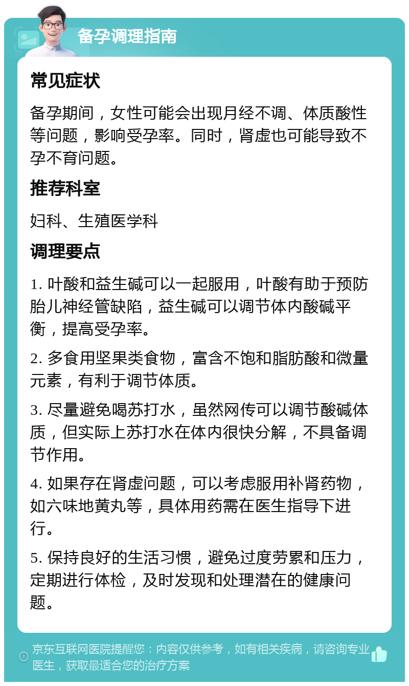 备孕调理指南 常见症状 备孕期间，女性可能会出现月经不调、体质酸性等问题，影响受孕率。同时，肾虚也可能导致不孕不育问题。 推荐科室 妇科、生殖医学科 调理要点 1. 叶酸和益生碱可以一起服用，叶酸有助于预防胎儿神经管缺陷，益生碱可以调节体内酸碱平衡，提高受孕率。 2. 多食用坚果类食物，富含不饱和脂肪酸和微量元素，有利于调节体质。 3. 尽量避免喝苏打水，虽然网传可以调节酸碱体质，但实际上苏打水在体内很快分解，不具备调节作用。 4. 如果存在肾虚问题，可以考虑服用补肾药物，如六味地黄丸等，具体用药需在医生指导下进行。 5. 保持良好的生活习惯，避免过度劳累和压力，定期进行体检，及时发现和处理潜在的健康问题。