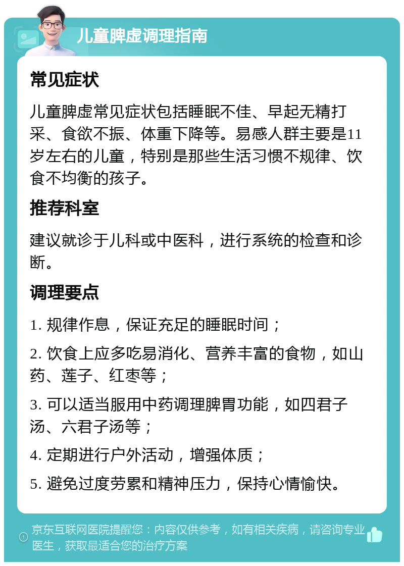 儿童脾虚调理指南 常见症状 儿童脾虚常见症状包括睡眠不佳、早起无精打采、食欲不振、体重下降等。易感人群主要是11岁左右的儿童，特别是那些生活习惯不规律、饮食不均衡的孩子。 推荐科室 建议就诊于儿科或中医科，进行系统的检查和诊断。 调理要点 1. 规律作息，保证充足的睡眠时间； 2. 饮食上应多吃易消化、营养丰富的食物，如山药、莲子、红枣等； 3. 可以适当服用中药调理脾胃功能，如四君子汤、六君子汤等； 4. 定期进行户外活动，增强体质； 5. 避免过度劳累和精神压力，保持心情愉快。